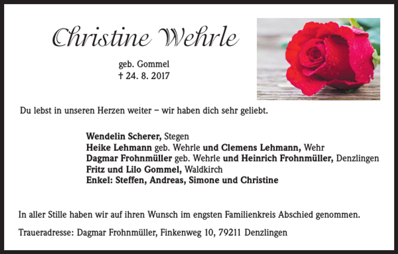<p>Christine Wehrle<br />geb. Gommel<br />† 24. 8. 2017<br />Du lebst in unseren Herzen weiter – wir haben dich sehr geliebt.<br />Wendelin Scherer, Stegen<br />Heike Lehmann geb. Wehrle und Clemens Lehmann, Wehr<br />Dagmar Frohnmüller geb. Wehrle und Heinrich Frohnmüller, Denzlingen<br />Fritz und Lilo Gommel, Waldkirch<br />Enkel: Steffen, Andreas, Simone und Christine<br />In aller Stille haben wir auf ihren Wunsch im engsten Familienkreis Abschied genommen.<br />Traueradresse: Dagmar Frohnmüller, Finkenweg 10, 79211 Denzlingen</p>