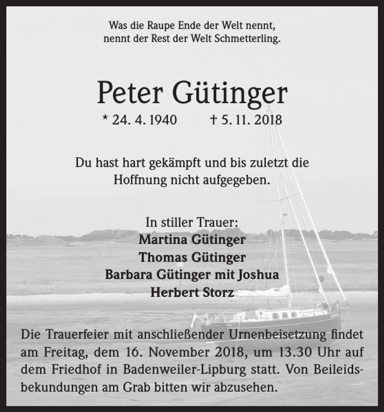 <p>Was die Raupe Ende der Welt nennt,<br />nennt der Rest der Welt Schmetterling.</p><p>Peter Gütinger<br />* 24. 4. 1940</p><p>† 5. 11. 2018</p><p>Du hast hart gekämpft und bis zuletzt die<br />Hoffnung nicht aufgegeben.<br />In stiller Trauer:<br />Martina Gütinger<br />Thomas Gütinger<br />Barbara Gütinger mit Joshua<br />Herbert Storz<br />Die Trauerfeier mit anschließender Urnenbeisetzung findet<br />am Freitag, dem 16. November 2018, um 13.30 Uhr auf<br />dem Friedhof in Badenweiler-Lipburg statt. Von Beileidsbekundungen am Grab bitten wir abzusehen.</p>