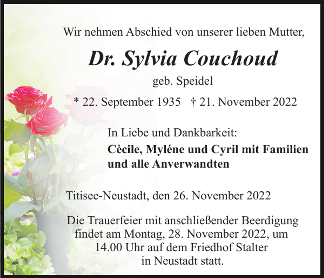 <p>Wir nehmen Abschied von unserer lieben Mutter,</p><p>Dr. Sylvia Couchoud<br />geb. Speidel<br />* 22. September 1935 † 21. November 2022<br />In Liebe und Dankbarkeit:<br />Cècile, Myléne und Cyril mit Familien<br />und alle Anverwandten<br />Titisee-Neustadt, den 26. November 2022<br />Die Trauerfeier mit anschließender Beerdigung<br />findet am Montag, 28. November 2022, um<br />14.00 Uhr auf dem Friedhof Stalter<br />in Neustadt statt.</p>