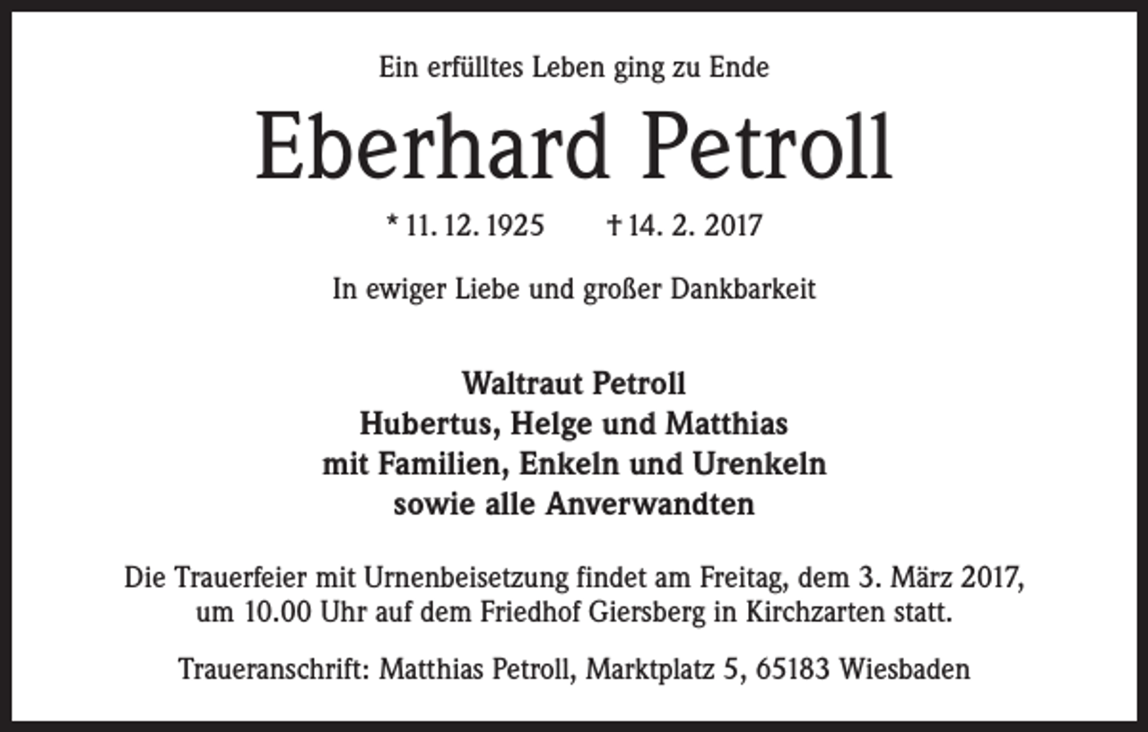 <p>Ein erfülltes Leben ging zu Ende</p><p>Eberhard Petroll<br />* 11. 12. 1925 † 14. 2. 2017<br />In ewiger Liebe und großer Dankbarkeit</p><p>Waltraut Petroll<br />Hubertus, Helge und Matthias<br />mit Familien, Enkeln und Urenkeln<br />sowie alle Anverwandten<br />Die Trauerfeier mit Urnenbeisetzung findet am Freitag, dem 3. März 2017,<br />um 10.00 Uhr auf dem Friedhof Giersberg in Kirchzarten statt.<br />Traueranschrift: Matthias Petroll, Marktplatz 5, 65183 Wiesbaden</p>