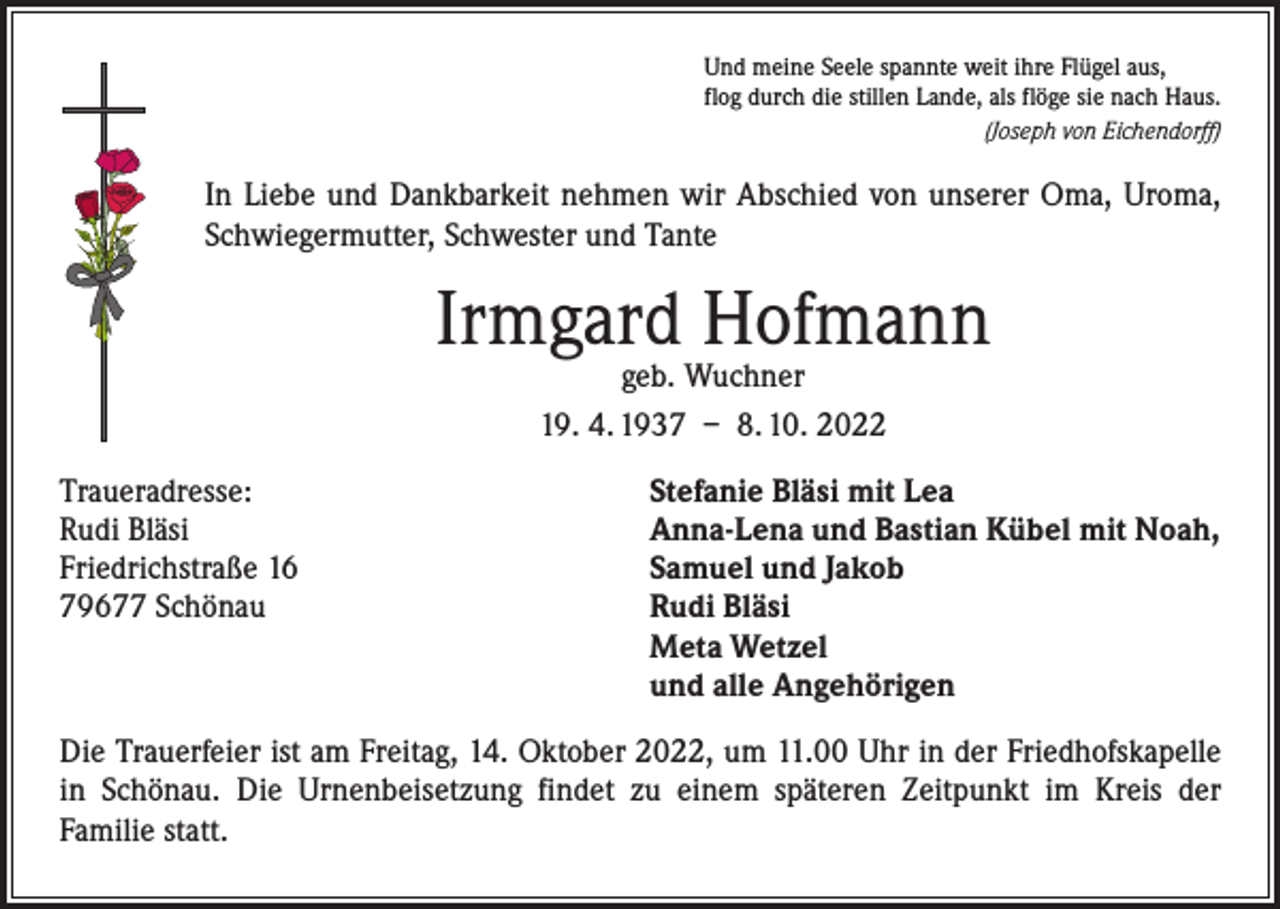 <p>Und meine Seele spannte weit ihre Flügel aus,<br />flog durch die stillen Lande, als flöge sie nach Haus.<br />(Joseph von Eichendorff)</p><p>In Liebe und Dankbarkeit nehmen wir Abschied von unserer Oma, Uroma,<br />Schwiegermutter, Schwester und Tante</p><p>Irmgard Hofmann<br />geb. Wuchner<br />19. 4. 1937 – 8. 10. 2022</p><p>Traueradresse:<br />Rudi Bläsi<br />Friedrichstraße 16<br />79677 Schönau</p><p>Stefanie Bläsi mit Lea<br />Anna-Lena und Bastian Kübel mit Noah,<br />Samuel und Jakob<br />Rudi Bläsi<br />Meta Wetzel<br />und alle Angehörigen</p><p>Die Trauerfeier ist am Freitag, 14. Oktober 2022, um 11.00 Uhr in der Friedhofskapelle<br />in Schönau. Die Urnenbeisetzung findet zu einem späteren Zeitpunkt im Kreis der<br />Familie statt.</p>