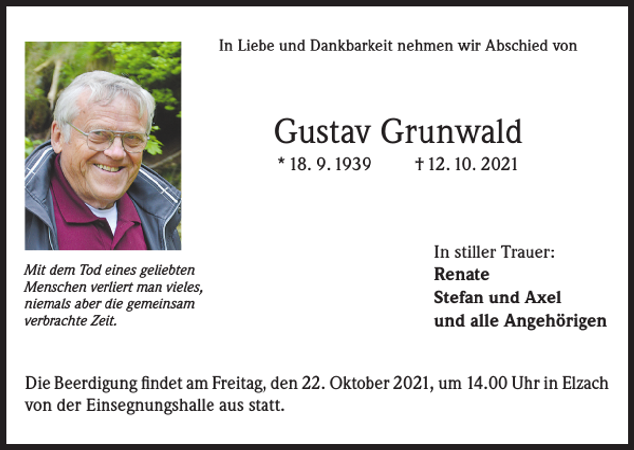 <p>In Liebe und Dankbarkeit nehmen wir Abschied von</p><p>Gustav Grunwald<br />* 18. 9. 1939</p><p>Mit dem Tod eines geliebten<br />Menschen verliert man vieles,<br />niemals aber die gemeinsam<br />verbrachte Zeit.</p><p>† 12. 10. 2021</p><p>In stiller Trauer:<br />Renate<br />Stefan und Axel<br />und alle Angehörigen</p><p>Die Beerdigung findet am Freitag, den 22. Oktober 2021, um 14.00 Uhr in Elzach<br />von der Einsegnungshalle aus statt.</p>