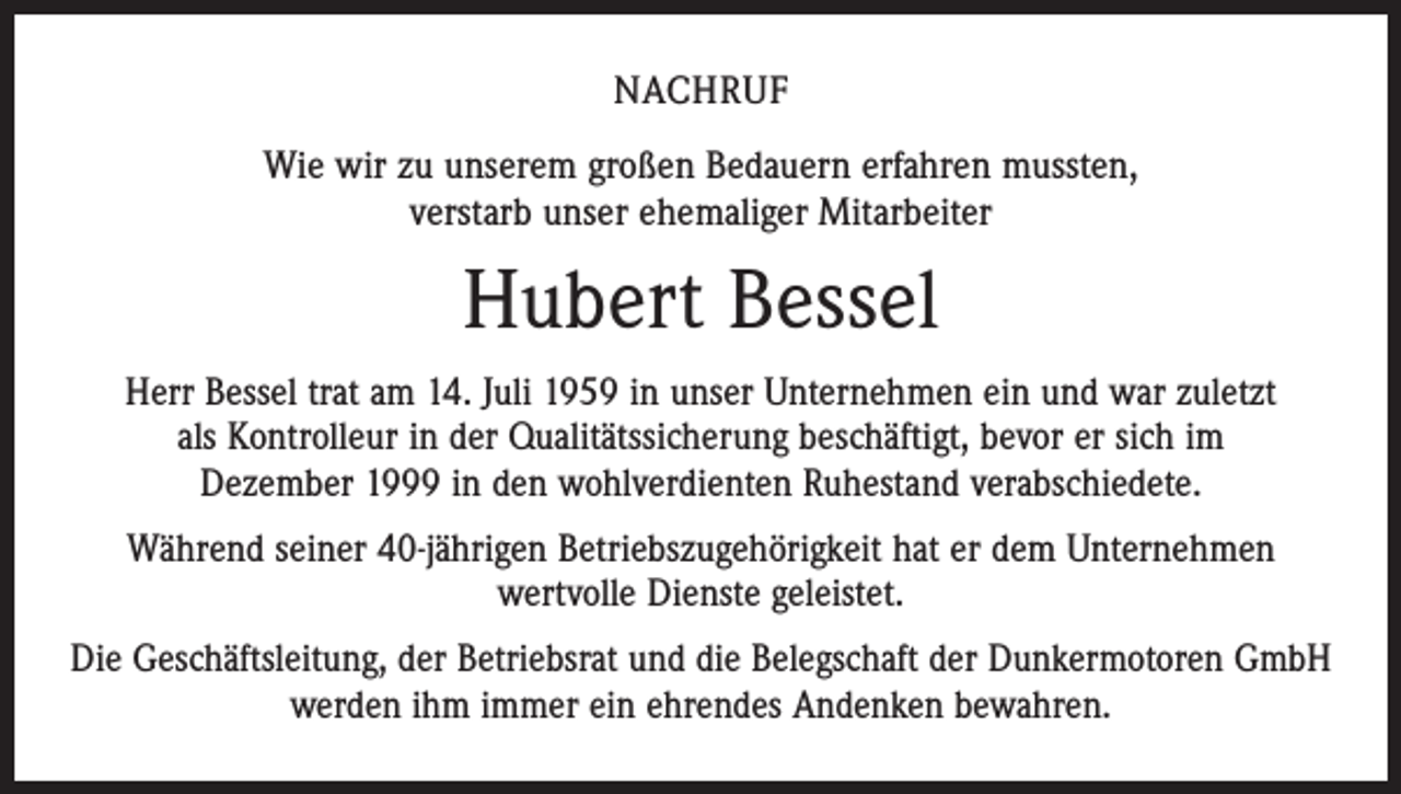 <p>Nachruf<br />Wie wir zu unserem großen Bedauern erfahren mussten,<br />verstarb unser ehemaliger Mitarbeiter</p><p>Hubert Bessel<br />Herr Bessel trat am 14. Juli 1959 in unser Unternehmen ein und war zuletzt<br />als Kontrolleur in der Qualitätssicherung beschäftigt, bevor er sich im<br />Dezember 1999 in den wohlverdienten Ruhestand verabschiedete.<br />Während seiner 40-jährigen Betriebszugehörigkeit hat er dem Unternehmen<br />wertvolle Dienste geleistet.<br />Die Geschäftsleitung, der Betriebsrat und die Belegschaft der Dunkermotoren GmbH<br />werden ihm immer ein ehrendes Andenken bewahren.</p>