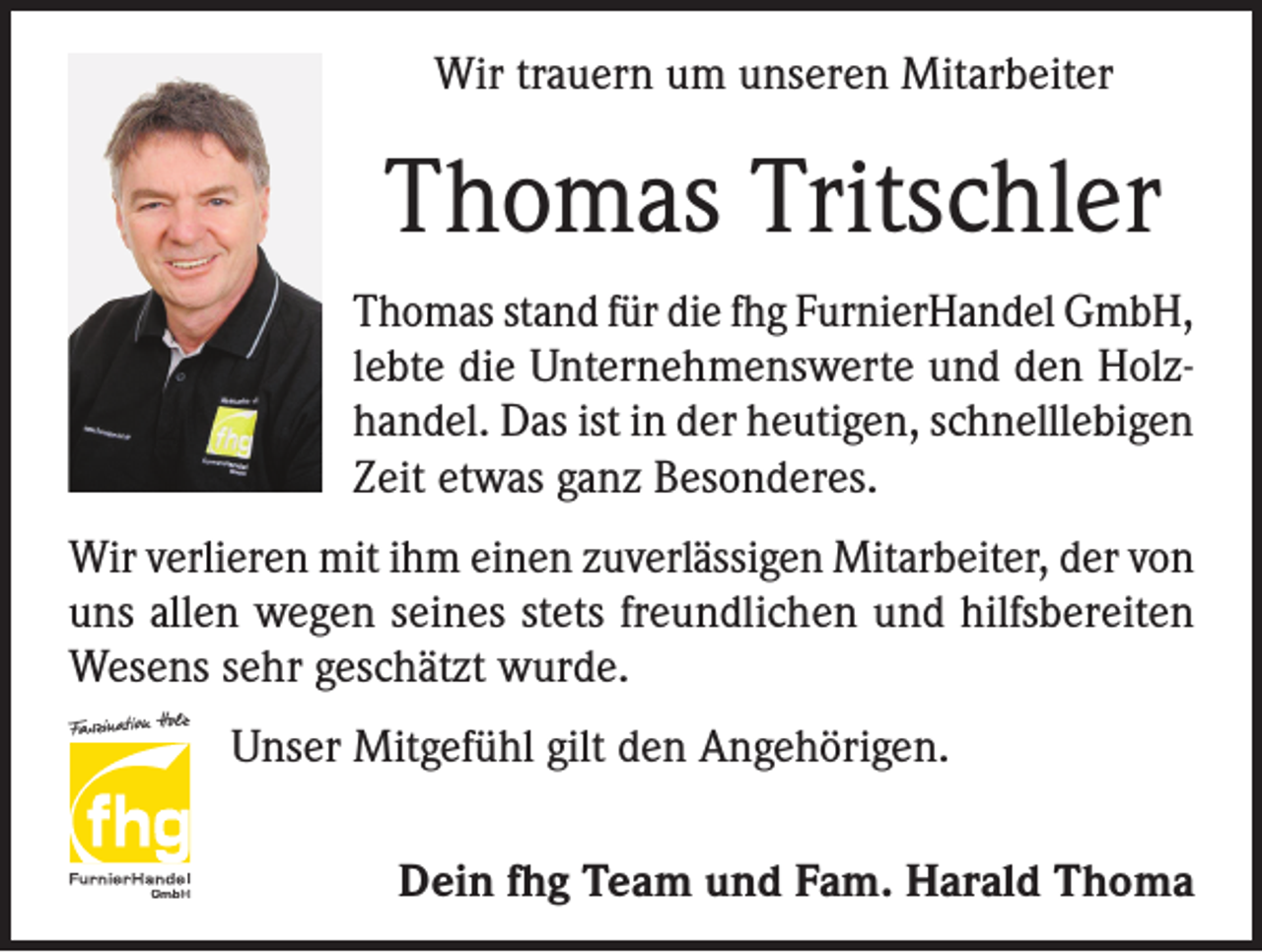 <p>Wir trauern um unseren Mitarbeiter</p><p>Thomas Tritschler<br />Thomas stand für die fhg FurnierHandel GmbH,<br />lebte die Unternehmenswerte und den Holzhandel. Das ist in der heutigen, schnelllebigen<br />Zeit etwas ganz Besonderes.<br />Wir verlieren mit ihm einen zuverlässigen Mitarbeiter, der von<br />uns allen wegen seines stets freundlichen und hilfsbereiten<br />Wesens sehr geschätzt wurde.<br />Unser Mitgefühl gilt den Angehörigen.<br />Dein fhg Team und Fam. Harald Thoma</p>