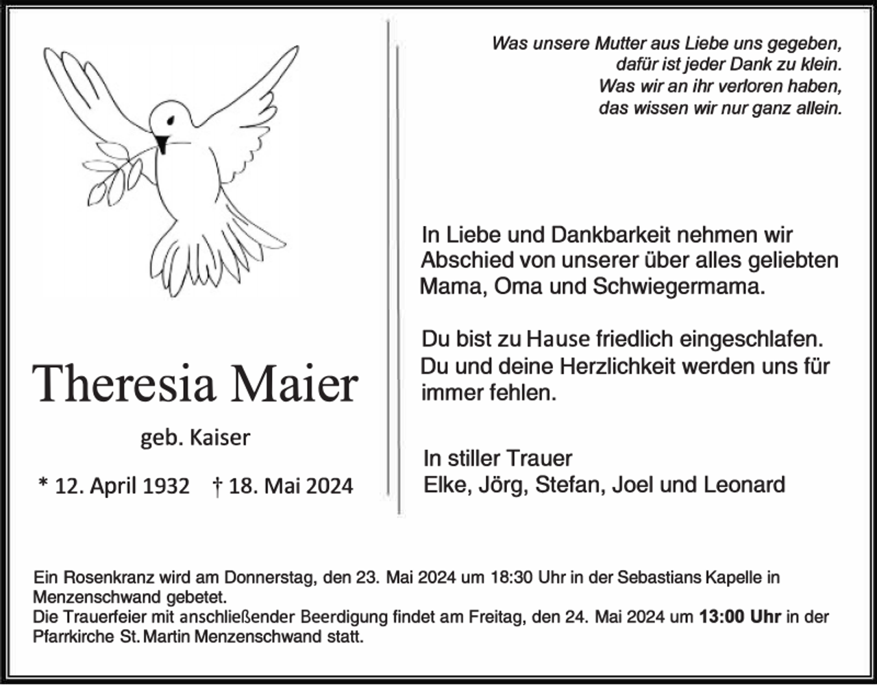 <p>Was unsere Mutter aus Liebe uns gegeben,<br />dafür ist jeder Dank zu klein.<br />Was wir an ihr verloren haben,<br />das wissen wir nur ganz allein.</p>
<p>In Liebe und Dankbarkeit nehmen wir<br />Abschied von unserer über alles geliebten<br />Mama, Oma und Schwiegermama.</p>
<p>Theresia Maier<br />geb. Kaiser</p>
<p>* 12. April 1932</p>
<p><span>†</span> 18. Mai 2024</p>
<p>Du bist zu Hause friedlich eingeschlafen.<br />Du und deine Herzlichkeit werden uns für<br />immer fehlen.<br />In stiller Trauer<br />Elke, Jörg, Stefan, Joel und Leonard</p>
<p>Ein Rosenkranz wird am Donnerstag, den 23. Mai 2024 um 18:30 Uhr in der Sebastians Kapelle in<br />Menzenschwand gebetet.<br />Die Trauerfeier mit anschließender Beerdigung findet am Freitag, den 24. Mai 2024 um 13:00 Uhr in der<br />Pfarrkirche St. Martin Menzenschwand statt.</p>