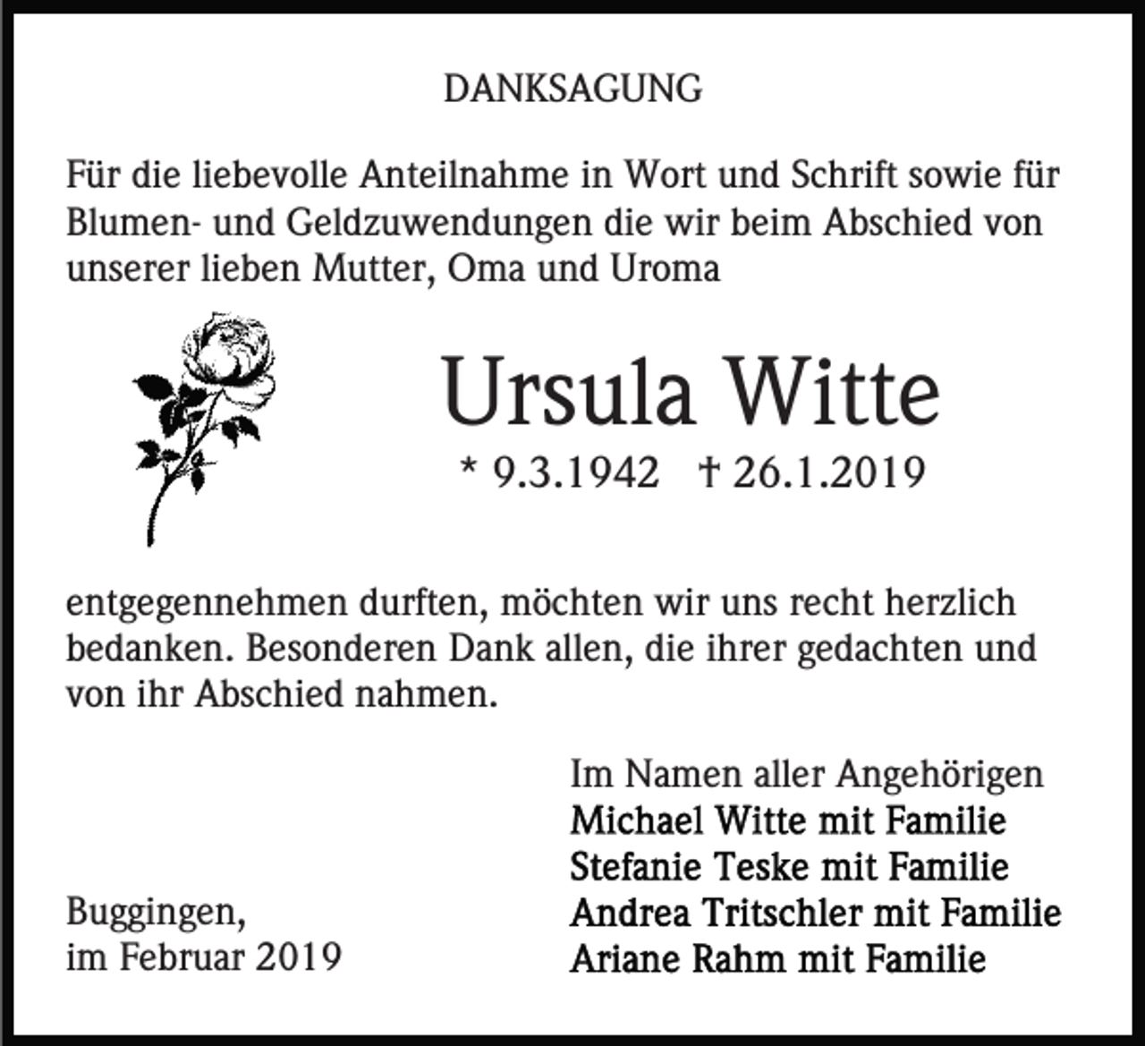 <p>DANKSAGUNG<br />Für die liebevolle Anteilnahme in Wort und Schrift sowie für<br />Blumen- und Geldzuwendungen die wir beim Abschied von<br />unserer lieben Mutter, Oma und Uroma</p><p>Ursula Witte<br />* 9.3.1942 † 26.1.2019<br />entgegennehmen durften, möchten wir uns recht herzlich<br />bedanken. Besonderen Dank allen, die ihrer gedachten und<br />von ihr Abschied nahmen.<br />Im Namen aller Angehörigen</p><p>Buggingen,<br />im Februar 2019</p>