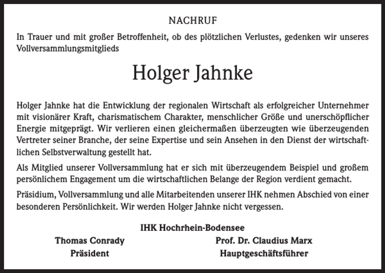 <p>NACHRUF<br />In Trauer und mit großer Betroffenheit, ob des plötzlichen Verlustes, gedenken wir unseres<br />Vollversammlungsmitglieds</p><p>Holger Jahnke<br />Holger Jahnke hat die Entwicklung der regionalen Wirtschaft als erfolgreicher Unternehmer<br />mit visionärer Kraft, charismatischem Charakter, menschlicher Größe und unerschöpflicher<br />Energie mitgeprägt. Wir verlieren einen gleichermaßen überzeugten wie überzeugenden<br />Vertreter seiner Branche, der seine Expertise und sein Ansehen in den Dienst der wirtschaftlichen Selbstverwaltung gestellt hat.<br />Als Mitglied unserer Vollversammlung hat er sich mit überzeugendem Beispiel und großem<br />persönlichem Engagement um die wirtschaftlichen Belange der Region verdient gemacht.<br />Präsidium, Vollversammlung und alle Mitarbeitenden unserer IHK nehmen Abschied von einer<br />besonderen Persönlichkeit. Wir werden Holger Jahnke nicht vergessen.</p><p>Thomas Conrady<br />Präsident</p><p>IHK Hochrhein-Bodensee<br />Prof. Dr. Claudius Marx<br />Hauptgeschäftsführer</p>