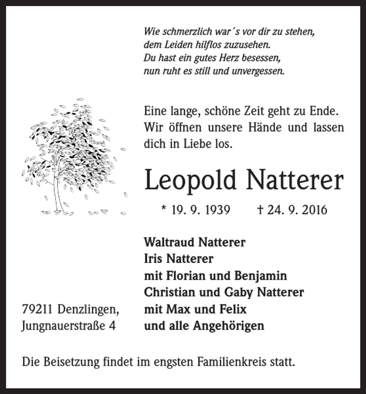 <p>Wie schmerzlich war´s vor dir zu stehen,<br />dem Leiden hilflos zuzusehen.<br />Du hast ein gutes Herz besessen,<br />nun ruht es still und unvergessen.</p><p>Eine lange, schöne Zeit geht zu Ende.<br />Wir öffnen unsere Hände und lassen<br />dich in Liebe los.</p><p>Leopold Natterer<br />* 19. 9. 1939 † 24. 9. 2016</p><p>79211 Denzlingen,<br />Jungnauerstraße 4</p><p>Waltraud Natterer<br />Iris Natterer<br />mit Florian und Benjamin<br />Christian und Gaby Natterer<br />mit Max und Felix<br />und alle Angehörigen</p><p>Die Beisetzung findet im engsten Familienkreis statt.</p>