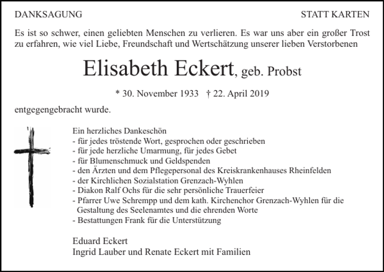 <p>DANKSAGUNG</p><p>STATT KARTEN</p><p>Es ist so schwer, einen geliebten Menschen zu verlieren. Es war uns aber ein großer Trost<br />zu erfahren, wie viel Liebe, Freundschaft und Wertschätzung unserer lieben Verstorbenen</p><p>Elisabeth Eckert, geb. Probst<br />* 30. November 1933 † 22. April 2019<br />entgegengebracht wurde.<br />Ein herzliches Dankeschön<br />- für jedes tröstende Wort, gesprochen oder geschrieben<br />- für jede herzliche Umarmung, für jedes Gebet<br />- für Blumenschmuck und Geldspenden<br />- den Ärzten und dem Pflegepersonal des Kreiskrankenhauses Rheinfelden<br />- der Kirchlichen Sozialstation Grenzach-Wyhlen<br />- Diakon Ralf Ochs für die sehr persönliche Trauerfeier<br />- Pfarrer Uwe Schrempp und dem kath. Kirchenchor Grenzach-Wyhlen für die<br />Gestaltung des Seelenamtes und die ehrenden Worte<br />- Bestattungen Frank für die Unterstützung</p><p>Eduard Eckert<br />Ingrid Lauber und Renate Eckert mit Familien</p>