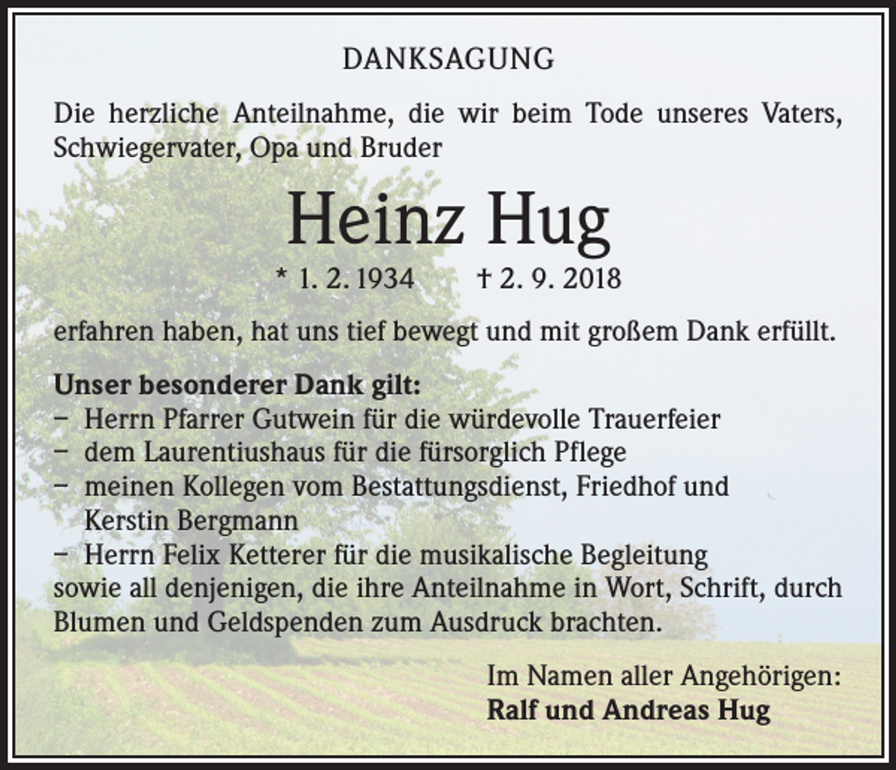 <p>DANKSAGUNG<br />Die herzliche Anteilnahme, die wir beim Tode unseres Vaters,<br />Schwiegervater, Opa und Bruder</p><p>Heinz Hug</p><p>* 1. 2. 1934 † 2. 9. 2018<br />erfahren haben, hat uns tief bewegt und mit großem Dank erfüllt.<br />Unser besonderer Dank gilt:<br />– Herrn Pfarrer Gutwein für die würdevolle Trauerfeier<br />– dem Laurentiushaus für die fürsorglich Pflege<br />– meinen Kollegen vom Bestattungsdienst, Friedhof und<br />Kerstin Bergmann<br />– Herrn Felix Ketterer für die musikalische Begleitung<br />sowie all denjenigen, die ihre Anteilnahme in Wort, Schrift, durch<br />Blumen und Geldspenden zum Ausdruck brachten.<br />Im Namen aller Angehörigen:<br />Ralf und Andreas Hug</p>