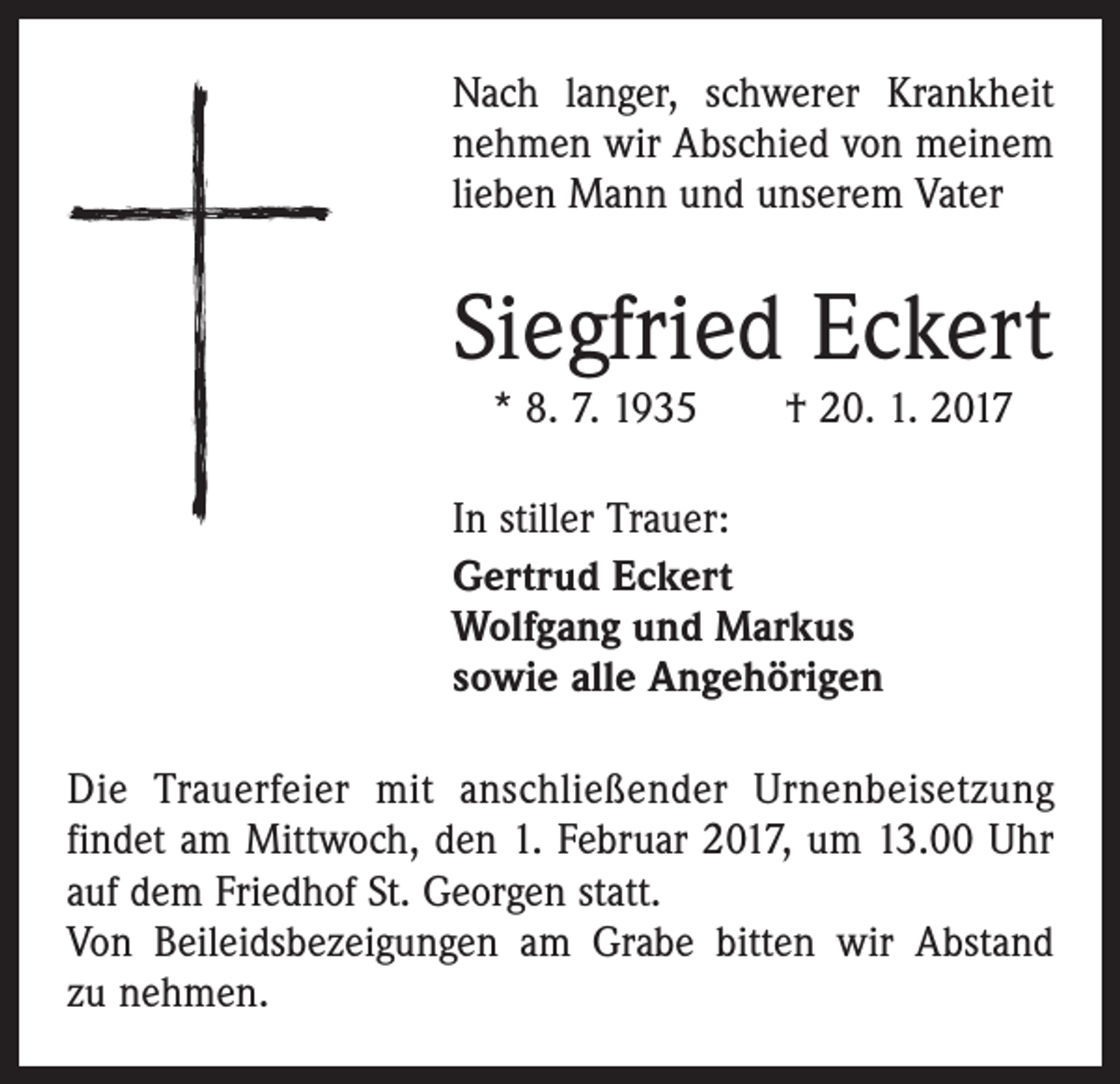 <p>Nach langer, schwerer Krankheit<br />nehmen wir Abschied von meinem<br />lieben Mann und unserem Vater</p><p>Siegfried Eckert<br />* 8. 7. 1935 † 20. 1. 2017</p><p>In stiller Trauer:<br />Gertrud Eckert<br />Wolfgang und Markus<br />sowie alle Angehörigen<br />Die Trauerfeier mit anschließender Urnenbeisetzung<br />­findet am Mittwoch, den 1. Februar 2017, um 13.00 Uhr<br />auf dem Friedhof St. Georgen statt.<br />Von Beileidsbezeigungen am Grabe bitten wir Abstand<br />zu nehmen.</p>