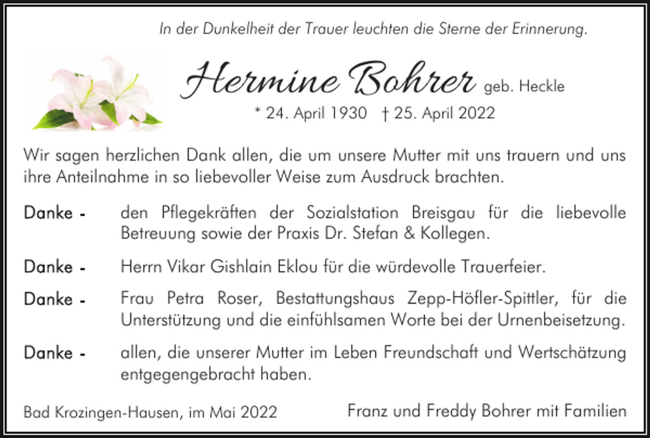 <p>In der Dunkelheit der Trauer leuchten die Sterne der Erinnerung.</p><p>Hermine Bohrer</p><p>geb. Heckle</p><p>* 24. April 1930 † 25. April 2022</p><p>Wir sagen herzlichen Dank allen, die um unsere Mutter mit uns trauern und uns<br />ihre Anteilnahme in so liebevoller Weise zum Ausdruck brachten.<br />den Pflegekräften der Sozialstation Breisgau für die liebevolle<br />Betreuung sowie der Praxis Dr. Stefan &amp; Kollegen.<br />Herrn Vikar Gishlain Eklou für die würdevolle Trauerfeier.<br />Frau Petra Roser, Bestattungshaus Zepp-Höfler-Spittler, für die<br />Unterstützung und die einfühlsamen Worte bei der Urnenbeisetzung.<br />allen, die unserer Mutter im Leben Freundschaft und Wertschätzung<br />entgegengebracht haben.<br />Bad Krozingen-Hausen, im Mai 2022</p><p>Franz und Freddy Bohrer mit Familien</p>
