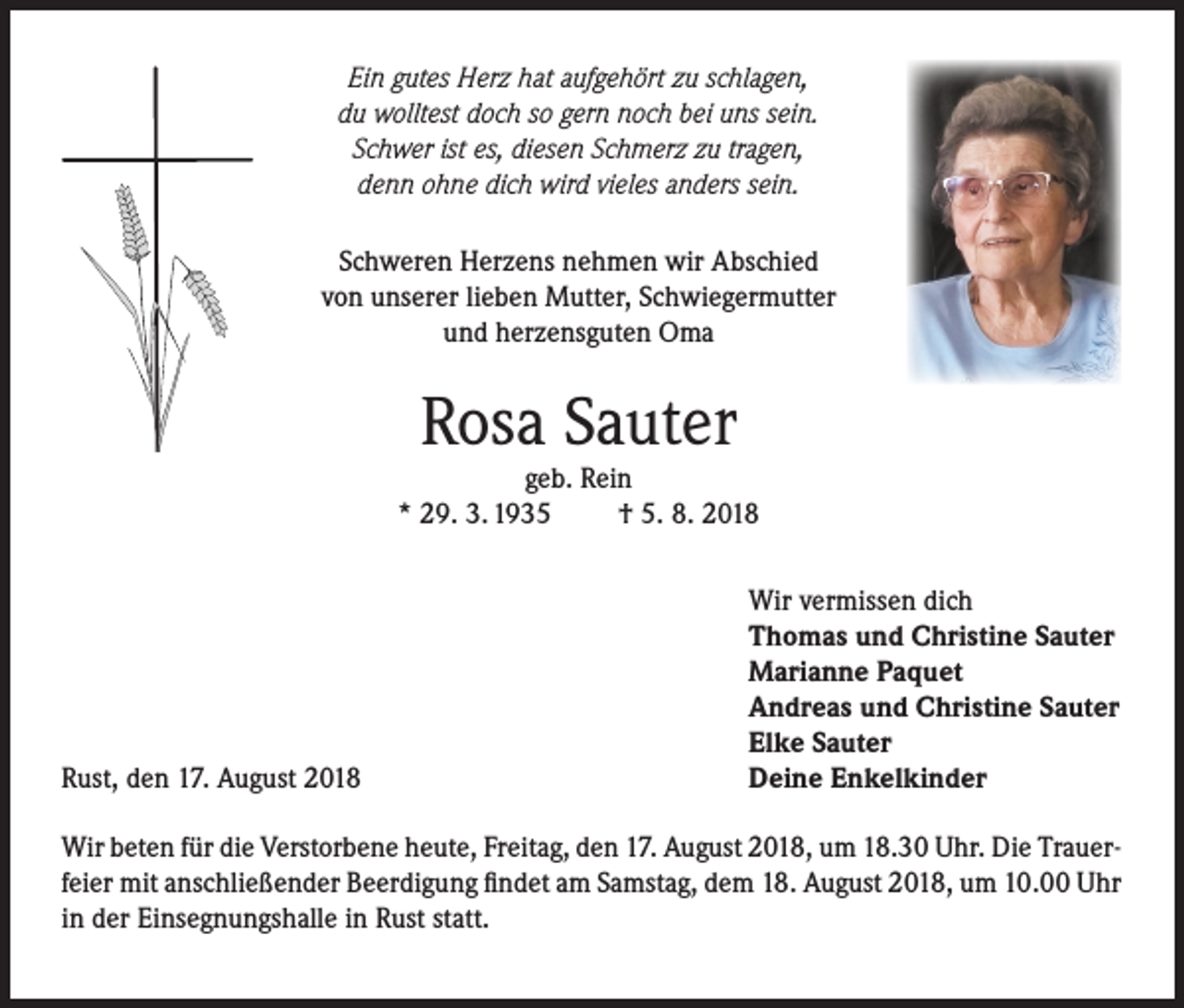 <p>Ein gutes Herz hat aufgehört zu schlagen,<br />du wolltest doch so gern noch bei uns sein.<br />Schwer ist es, diesen Schmerz zu tragen,<br />denn ohne dich wird vieles anders sein.<br />Schweren Herzens nehmen wir Abschied<br />von unserer lieben Mutter, Schwiegermutter<br />und herzensguten Oma</p><p>Rosa Sauter</p><p>geb. Rein<br />* 29. 3. 1935<br />† 5. 8. 2018</p><p>Rust, den 17. August 2018</p><p>Wir vermissen dich<br />Thomas und Christine Sauter<br />Marianne Paquet<br />Andreas und Christine Sauter<br />Elke Sauter<br />Deine Enkelkinder</p><p>Wir beten für die Verstorbene heute, Freitag, den 17. August 2018, um 18.30 Uhr. Die Trauerfeier mit anschließender Beerdigung findet am Samstag, dem 18. August 2018, um 10.00 Uhr<br />in der Einsegnungshalle in Rust statt.</p>