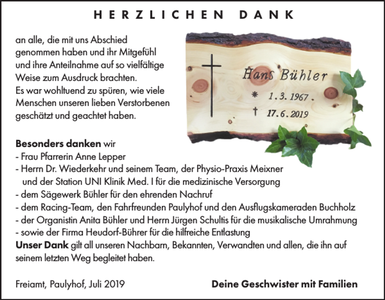 <p>H E R Z L I C H E N</p><p>D A N K</p><p>an alle, die mit uns Abschied<br />genommen haben und ihr Mitgefühl<br />und ihre Anteilnahme auf so vielfältige<br />Weise zum Ausdruck brachten.<br />Es war wohltuend zu spüren, wie viele<br />Menschen unseren lieben Verstorbenen<br />geschätzt und geachtet haben.<br />Besonders danken wir<br />- Frau Pfarrerin Anne Lepper<br />- Herrn Dr. Wiederkehr und seinem Team, der Physio-Praxis Meixner<br />und der Station UNI Klinik Med. I für die medizinische Versorgung<br />- dem Sägewerk Bühler für den ehrenden Nachruf<br />- dem Racing-Team, den Fahrfreunden Paulyhof und den Ausflugskameraden Buchholz<br />- der Organistin Anita Bühler und Herrn Jürgen Schultis für die musikalische Umrahmung<br />- sowie der Firma Heudorf-Bührer für die hilfreiche Entlastung<br />Unser Dank gilt all unseren Nachbarn, Bekannten, Verwandten und allen, die ihn auf<br />seinem letzten Weg begleitet haben.<br />Freiamt, Paulyhof, Juli 2019</p><p>Deine Geschwister mit Familien</p>