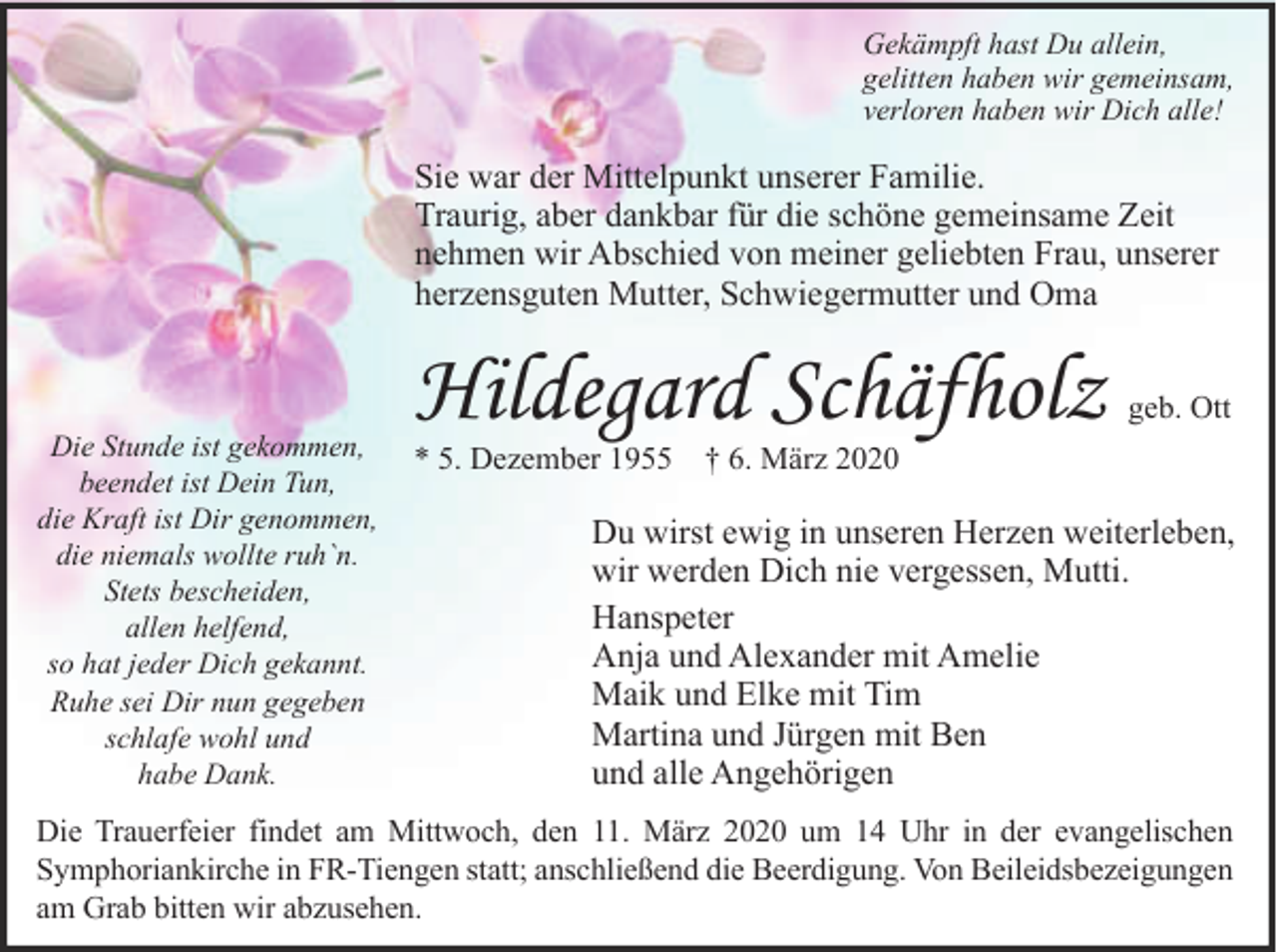 <p>Gekämpft hast Du allein,<br />gelitten haben wir gemeinsam,<br />verloren haben wir Dich alle!</p><p>Sie war der Mittelpunkt unserer Familie.<br />Traurig, aber dankbar für die schöne gemeinsame Zeit<br />nehmen wir Abschied von meiner geliebten Frau, unserer<br />herzensguten Mutter, Schwiegermutter und Oma</p><p>Die Stunde ist gekommen,<br />beendet ist Dein Tun,<br />die Kraft ist Dir genommen,<br />die niemals wollte ruh`n.<br />Stets bescheiden,<br />allen helfend,<br />so hat jeder Dich gekannt.<br />Ruhe sei Dir nun gegeben<br />schlafe wohl und<br />habe Dank.</p><p>Hildegard Schäfholz</p><p>geb. Ott</p><p>* 5. Dezember 1955 † 6. März 2020</p><p>Du wirst ewig in unseren Herzen weiterleben,<br />wir werden Dich nie vergessen, Mutti.<br />Hanspeter<br />Anja und Alexander mit Amelie<br />Maik und Elke mit Tim<br />Martina und Jürgen mit Ben<br />und alle Angehörigen</p><p>Die Trauerfeier findet am Mittwoch, den 11. März 2020 um 14 Uhr in der evangelischen<br />Symphoriankirche in FR-Tiengen statt; anschließend die Beerdigung. Von Beileidsbezeigungen<br />am Grab bitten wir abzusehen.</p>