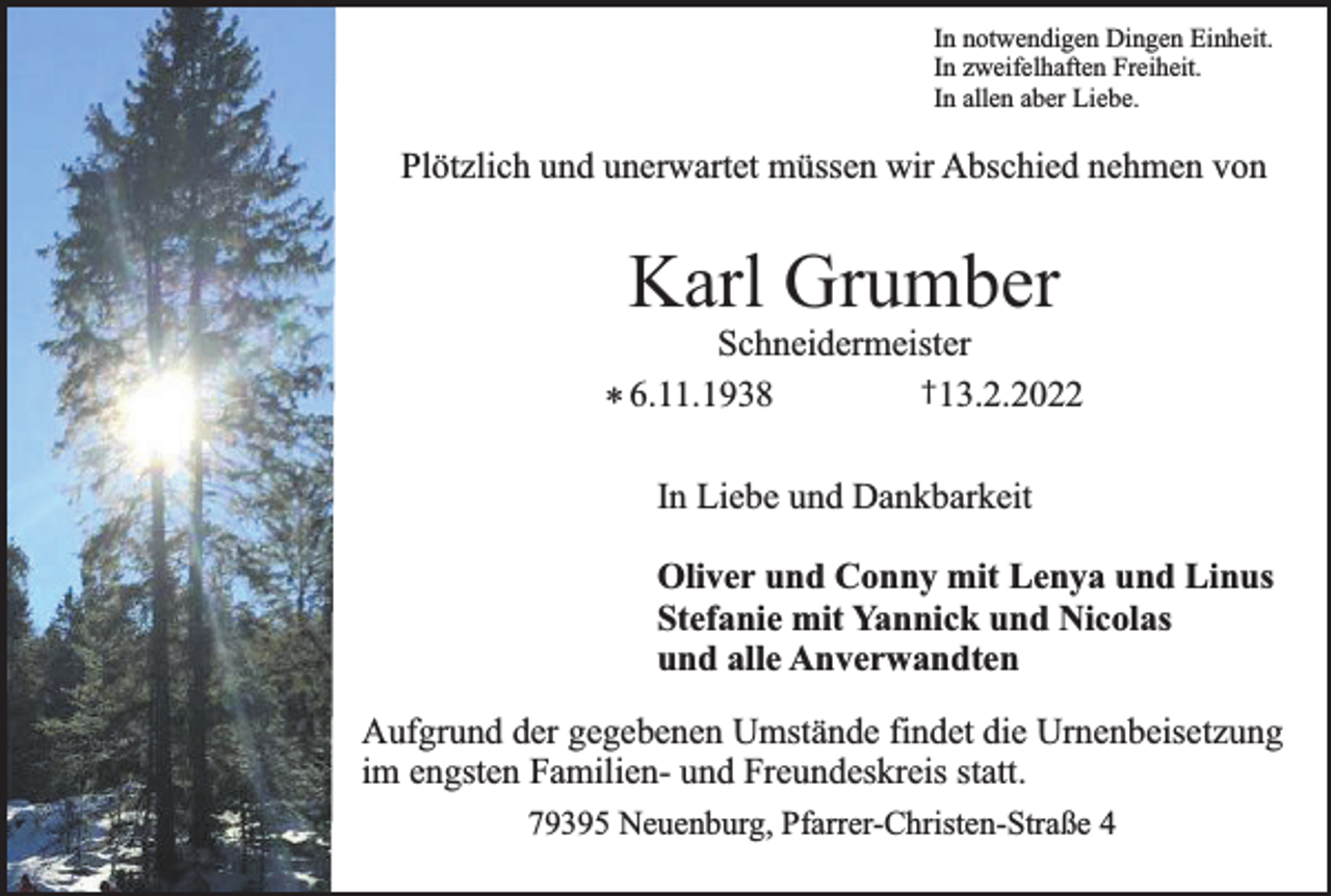 <p>In notwendigen Dingen Einheit.<br />In zweifelhaften Freiheit.<br />In allen aber Liebe.</p><p>Plötzlich und unerwartet müssen wir Abschied nehmen von</p><p>Karl Grumber</p><p>Schneidermeister<br />†13.2.2022<br />* 6.11.1938</p><p>In Liebe und Dankbarkeit<br />Oliver und Conny mit Lenya und Linus<br />Stefanie mit Yannick und Nicolas<br />und alle Anverwandten<br />Aufgrund der gegebenen Umstände findet die Urnenbeisetzung<br />im engsten Familien- und Freundeskreis statt.<br />79395 Neuenburg, Pfarrer-Christen-Straße 4</p>