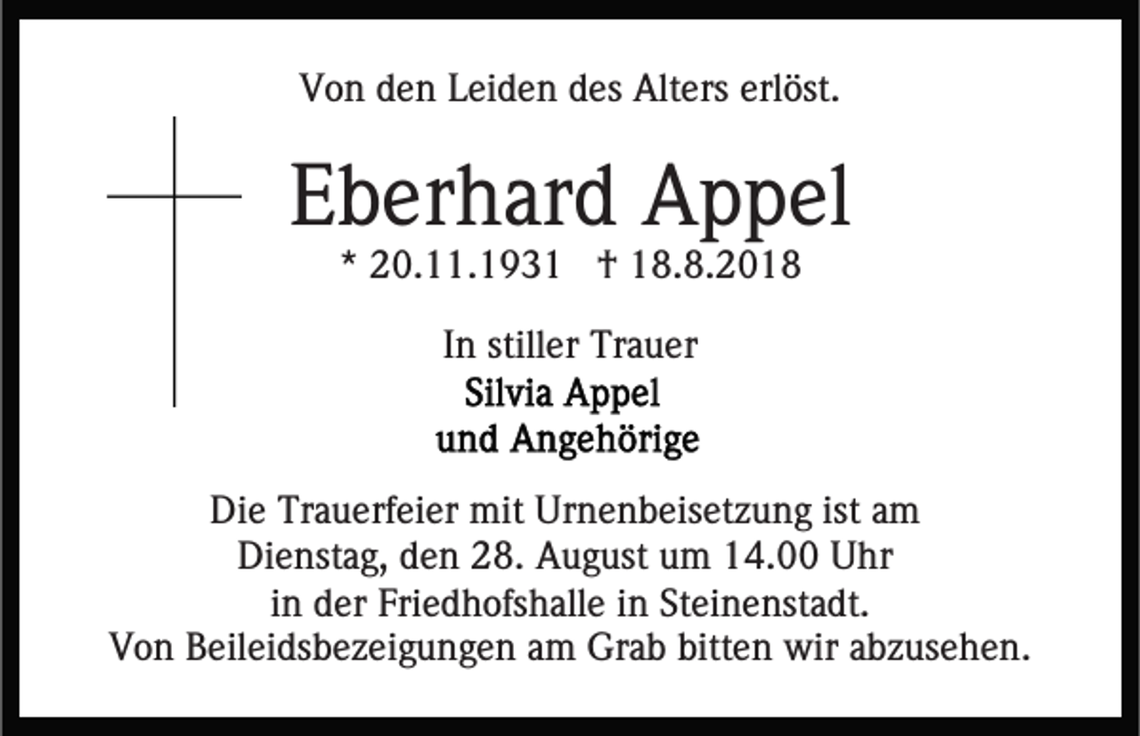 <p>Von den Leiden des Alters erlöst.</p><p>Eberhard Appel<br />* 20.11.1931 † 18.8.2018<br />In stiller Trauer</p><p>Die Trauerfeier mit Urnenbeisetzung ist am<br />Dienstag, den 28. August um 14.00 Uhr<br />in der Friedhofshalle in Steinenstadt.<br />Von Beileidsbezeigungen am Grab bitten wir abzusehen.</p>