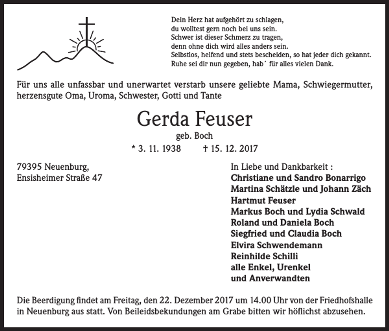 <p>Dein Herz hat aufgehört zu schlagen,<br />du wolltest gern noch bei uns sein.<br />Schwer ist dieser Schmerz zu tragen,<br />denn ohne dich wird alles anders sein.<br />Selbstlos, helfend und stets bescheiden, so hat jeder dich gekannt.<br />Ruhe sei dir nun gegeben, hab´ für alles vielen Dank.</p><p>Für uns alle unfassbar und unerwartet verstarb unsere geliebte Mama, Schwiegermutter,<br />herzensgute Oma, Uroma, Schwester, Gotti und Tante</p><p>Gerda Feuser</p><p>geb. Boch<br />* 3. 11. 1938<br />† 15. 12. 2019395 Neuenburg,<br />Ensisheimer Straße 47</p><p>In Liebe und Dankbarkeit :<br />Christiane und Sandro Bonarrigo<br />Martina Schätzle und Johann Zäch<br />Hartmut Feuser<br />Markus Boch und Lydia Schwald<br />Roland und Daniela Boch<br />Siegfried und Claudia Boch<br />Elvira Schwendemann<br />Reinhilde Schilli<br />alle Enkel, Urenkel<br />und Anverwandten</p><p>Die Beerdigung findet am Freitag, den 22. Dezember 2017 um 14.00 Uhr von der Friedhofshalle<br />in Neuenburg aus statt. Von Beileidsbekundungen am Grabe bitten wir höflichst abzusehen.</p>