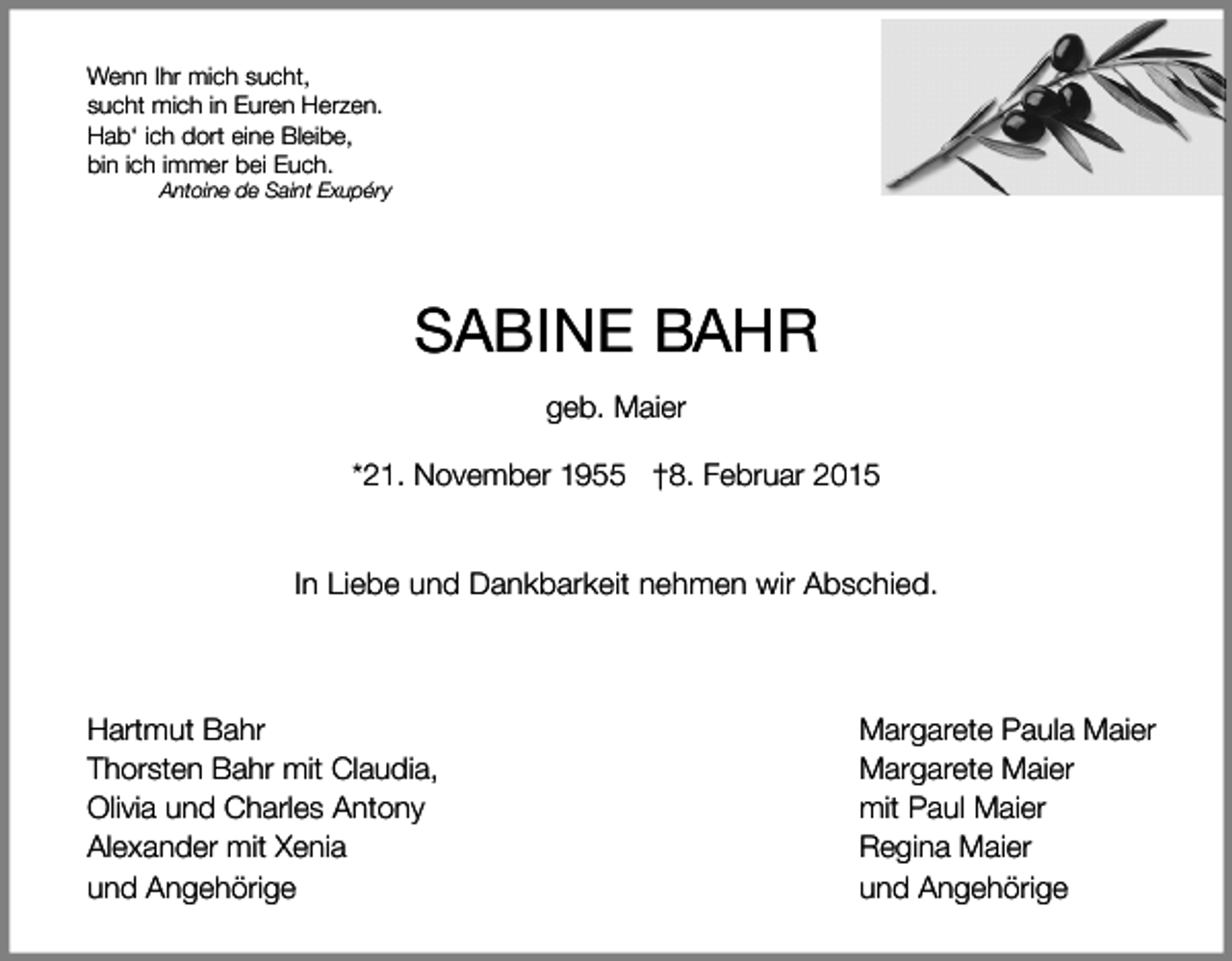 <p>Wenn Ihr mich sucht,<br />sucht mich in Euren Herzen.<br />Hab‘ ich dort eine Bleibe,<br />bin ich immer bei Euch.</p><p>Antoine de Saint Exupéry</p><p>SABINE BAHR<br />geb. Maier<br />*21. November 1955 †8. Februar 2015<br />In Liebe und Dankbarkeit nehmen wir Abschied.</p><p>Hartmut Bahr<br />Thorsten Bahr mit Claudia,<br />Olivia und Charles Antony<br />Alexander mit Xenia<br />und Angehörige</p><p>Margarete Paula Maier<br />Margarete Maier<br />mit Paul Maier<br />Regina Maier<br />und Angehörige</p>