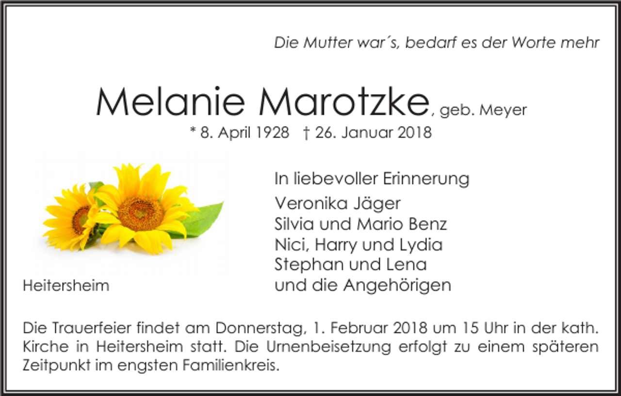 <p>Die Mutter war´s, bedarf es der Worte mehr</p><p>Melanie Marotzke, geb. Meyer<br />* 8. April 1928 † 26. Januar 2018</p><p>Heitersheim</p><p>In liebevoller Erinnerung<br />Veronika Jäger<br />Silvia und Mario Benz<br />Nici, Harry und Lydia<br />Stephan und Lena<br />und die Angehörigen</p><p>Die Trauerfeier findet am Donnerstag, 1. Februar 2018 um 15 Uhr in der kath.<br />Kirche in Heitersheim statt. Die Urnenbeisetzung erfolgt zu einem späteren<br />Zeitpunkt im engsten Familienkreis.</p>