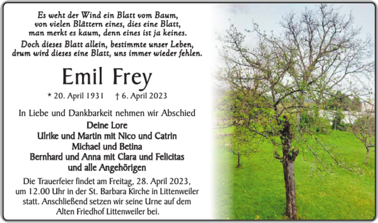 <p>Es weht der Wind ein Blatt vom Baum,<br />von vielen Blätt ern eines, dies eine Blatt,<br />m a n m e rk t e s k a u m , d e n n e i n e s i st j a k e i n e s .<br />D o ch d i e s e s B l a t t a l l e i n , b e st i m m t e u n s e r Le b e n ,<br />d r u m w i r d d i e s e s e i n e B l a t t , u n s i m m e r w i e d e r fe h l e n .</p><p>E m i l Fr e y<br />* 20. April 1931</p><p>† 6. April 2023</p><p>In Liebe und Dankbarkeit nehmen wir Abschied<br />Deine Lore<br />Ulrike und Martin mit Nico und Catrin<br />Michael und Betina<br />Bernhard und Anna mit Clara und Felicitas<br />und alle Angehörigen<br />Die Trauerfeier findet am Freitag, 28. April 2023,<br />um 12.00 Uhr in der St. Barbara Kirche in Littenweiler<br />statt. Anschließend setzen wir seine Urne auf dem<br />Alten Friedhof Littenweiler bei.</p>