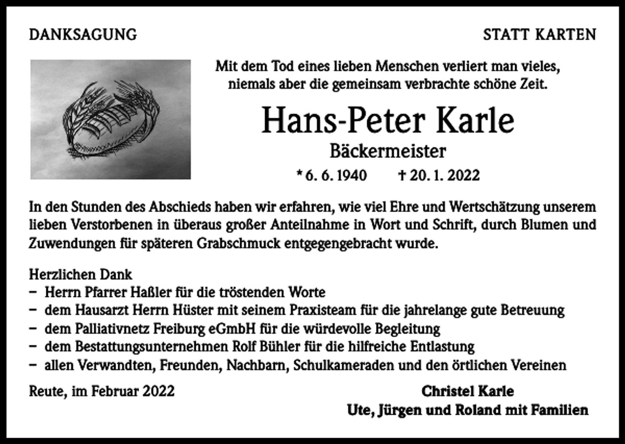 <p>DANKSAGUNG</p><p>STATT KARTEN<br />Mit dem Tod eines lieben Menschen verliert man vieles,<br />niemals aber die gemeinsam verbrachte schöne Zeit.</p><p>Hans-Peter Karle<br />Bäckermeister</p><p>* 6. 6. 1940 † 20. 1. 2022<br />In den Stunden des Abschieds haben wir erfahren, wie viel Ehre und Wertschätzung unserem<br />lieben Verstorbenen in überaus großer Anteilnahme in Wort und Schrift, durch Blumen und<br />Zuwendungen für späteren Grabschmuck entgegengebracht wurde.<br />Herzlichen Dank<br />– Herrn Pfarrer Haßler für die tröstenden Worte<br />– dem Hausarzt Herrn Hüster mit seinem Praxisteam für die jahrelange gute Betreuung<br />– dem Palliativnetz Freiburg eGmbH für die würdevolle Begleitung<br />– dem Bestattungsunternehmen Rolf Bühler für die hilfreiche Entlastung<br />– allen Verwandten, Freunden, Nachbarn, Schulkameraden und den örtlichen Vereinen<br />Reute, im Februar 2022</p><p>Christel Karle<br />Ute, Jürgen und Roland mit Familien</p>