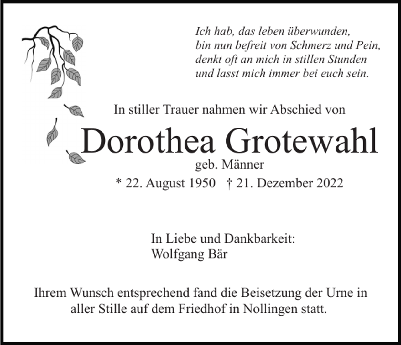 <p>Ich hab, das leben überwunden,<br />bin nun befreit von Schmerz und Pein,<br />denkt oft an mich in stillen Stunden<br />und lasst mich immer bei euch sein.</p><p>In stiller Trauer nahmen wir Abschied von</p><p>Dorothea Grotewahl<br />geb. Männer<br />* 22. August 1950 † 21. Dezember 2022</p><p>In Liebe und Dankbarkeit:<br />Wolfgang Bär<br />Ihrem Wunsch entsprechend fand die Beisetzung der Urne in<br />aller Stille auf dem Friedhof in Nollingen statt.</p>