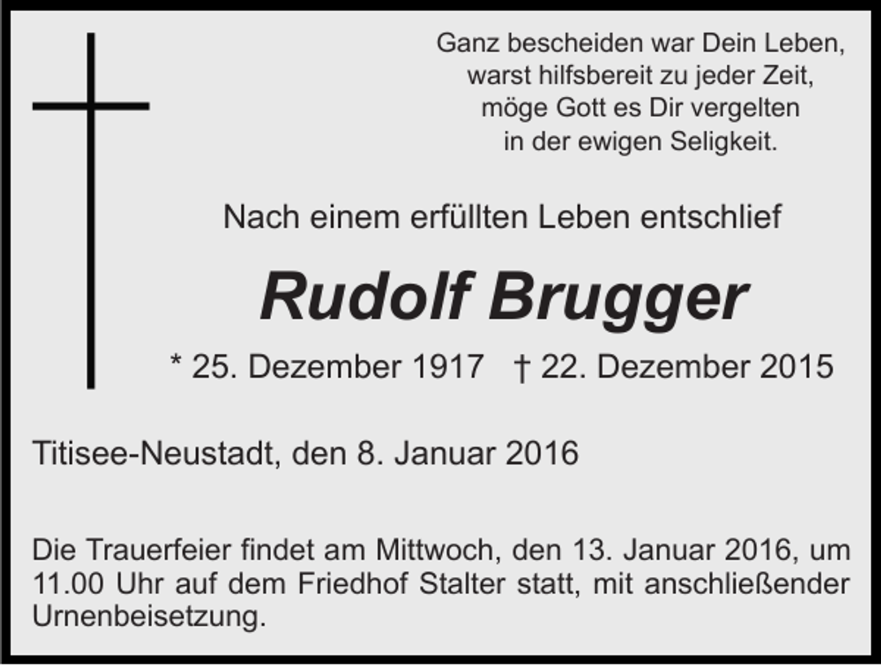 <p>Ganz bescheiden war Dein Leben,<br />warst hilfsbereit zu jeder Zeit,<br />möge Gott es Dir vergelten<br />in der ewigen Seligkeit.</p><p>Nach einem erfüllten Leben entschlief</p><p>Rudolf Brugger<br />* 25. Dezember 1917 † 22. Dezember 2015<br />Titisee-Neustadt, den 8. Januar 2016<br />Die Trauerfeier findet am Mittwoch, den 13. Januar 2016, um<br />11.00 Uhr auf dem Friedhof Stalter statt, mit anschließender<br />Urnenbeisetzung.</p>