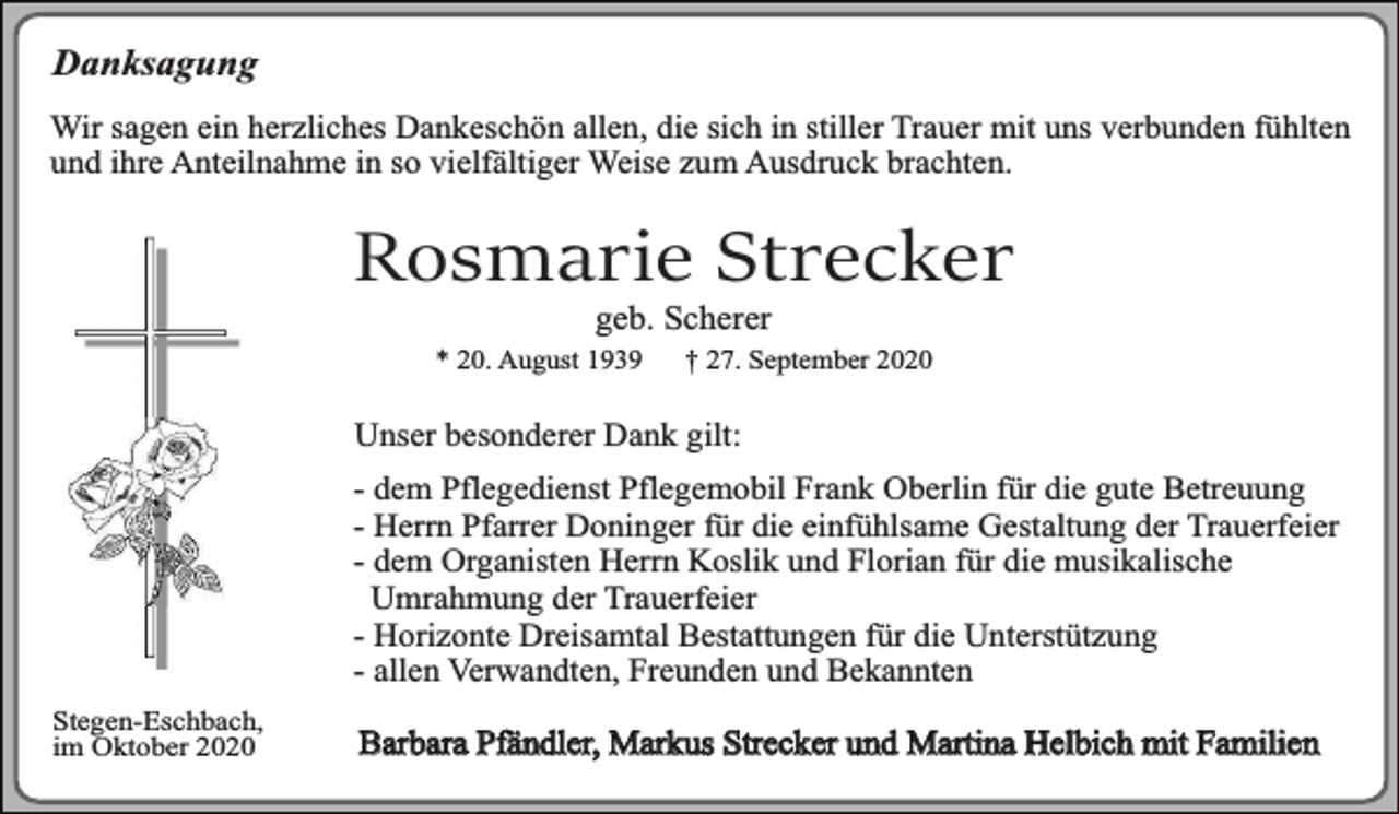 <p>Danksagung<br />Wir sagen ein herzliches Dankeschön allen, die sich in stiller Trauer mit uns verbunden fühlten<br />und ihre Anteilnahme in so vielfältiger Weise zum Ausdruck brachten.</p><p>Rosmarie Strecker<br />geb. Scherer</p><p>* 20. August 1939</p><p>† 27. September 2020</p><p>Unser besonderer Dank gilt:<br />- dem Pflegedienst Pflegemobil Frank Oberlin für die gute Betreuung<br />- Herrn Pfarrer Doninger für die einfühlsame Gestaltung der Trauerfeier<br />- dem Organisten Herrn Koslik und Florian für die musikalische<br />Umrahmung der Trauerfeier<br />- Horizonte Dreisamtal Bestattungen für die Unterstützung<br />- allen Verwandten, Freunden und Bekannten<br />Stegen-Eschbach,<br />im Oktober 2020</p><p>Barbara Pfändler, Markus Strecker und Martina Helbich mit Familien</p>
