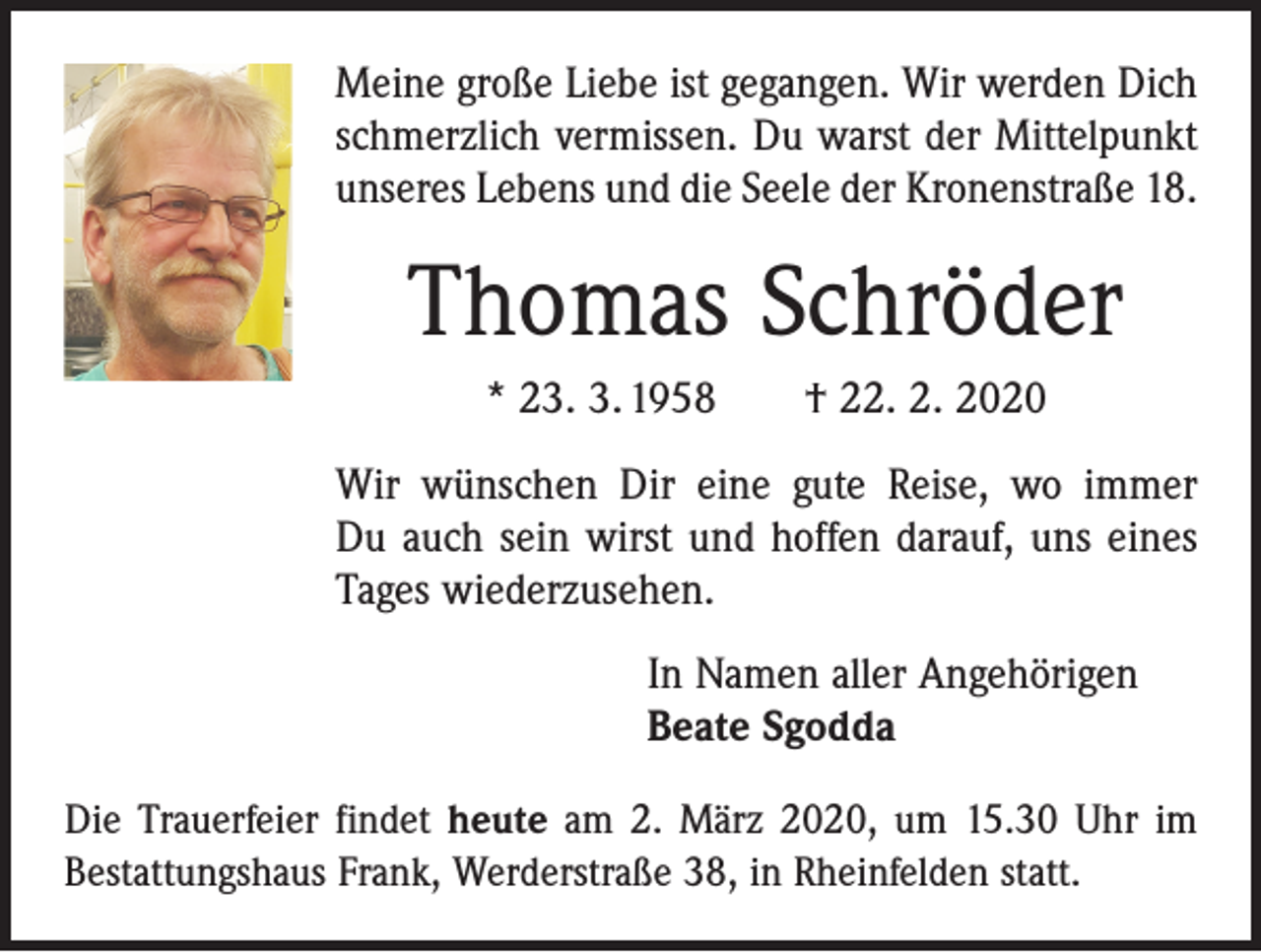 <p>Meine große Liebe ist gegangen. Wir werden Dich<br />schmerzlich vermissen. Du warst der Mittelpunkt<br />unseres Lebens und die Seele der Kronenstraße 18.</p><p>Thomas Schröder<br />* 23. 3. 1958 † 22. 2. 2020<br />Wir wünschen Dir eine gute Reise, wo immer<br />Du auch sein wirst und hoffen darauf, uns eines<br />Tages wiederzusehen.<br />In Namen aller Angehörigen<br />Beate Sgodda<br />Die Trauerfeier findet heute am 2. März 2020, um 15.30 Uhr im<br />Bestattungshaus Frank, Werderstraße 38, in Rheinfelden statt.</p>