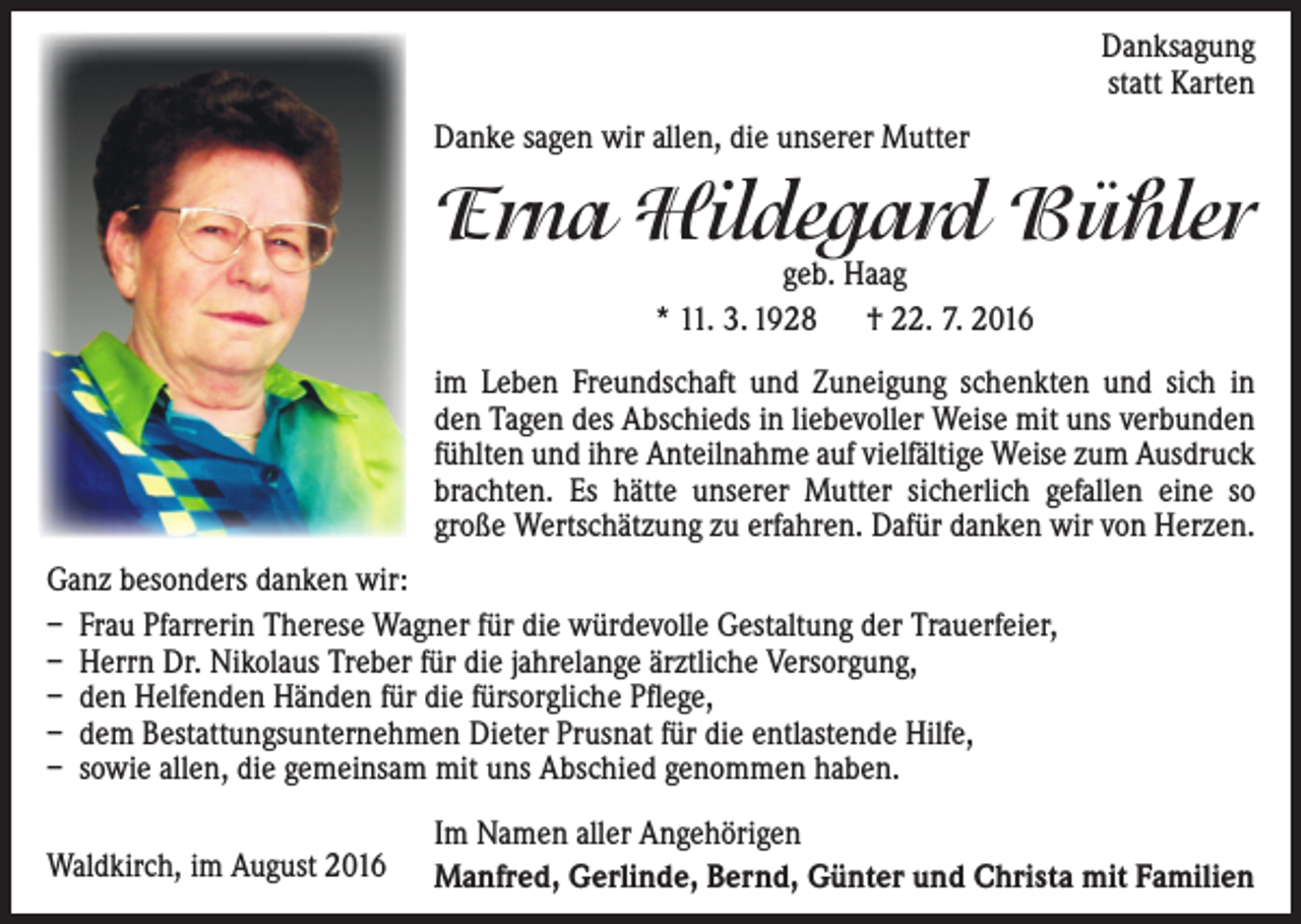 <p>Danksagung<br />statt Karten<br />Danke sagen wir allen, die unserer Mutter</p><p>Erna Hildegard Bühler<br />geb. Haag<br />* 11. 3. 1928 † 22. 7. 2016</p><p>im Leben Freundschaft und Zuneigung schenkten und sich in<br />den Tagen des Abschieds in liebevoller Weise mit uns verbunden<br />fühlten und ihre Anteilnahme auf vielfältige Weise zum Ausdruck<br />brachten. Es hätte unserer Mutter sicherlich gefallen eine so<br />große Wertschätzung zu erfahren. Dafür danken wir von Herzen.<br />Ganz besonders danken wir:<br />– Frau Pfarrerin Therese Wagner für die würdevolle Gestaltung der Trauerfeier,<br />– Herrn Dr. Nikolaus Treber für die jahrelange ärztliche Versorgung,<br />– den Helfenden Händen für die fürsorgliche Pflege,<br />– dem Bestattungsunternehmen Dieter Prusnat für die entlastende Hilfe,<br />– sowie allen, die gemeinsam mit uns Abschied genommen haben.<br />Waldkirch, im August 2016</p><p>Im Namen aller Angehörigen<br />Manfred, Gerlinde, Bernd, Günter und Christa mit Familien</p>