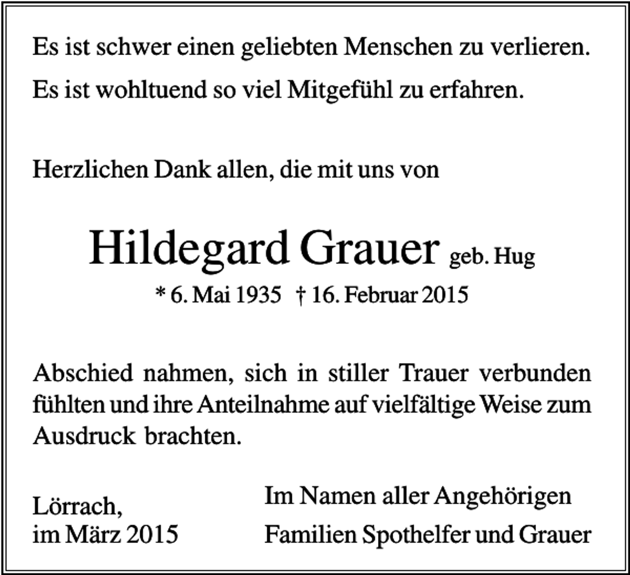 <p>Es ist schwer einen geliebten Menschen zu verlieren.<br />Es ist wohltuend so viel Mitgefühl zu erfahren.<br />Herzlichen Dank allen, die mit uns von</p><p>Hildegard Grauer geb. Hug<br />* 6. Mai 1935 † 16. Februar 2015</p><p>Abschied nahmen, sich in stiller Trauer verbunden<br />fühlten und ihre Anteilnahme auf vielfältige Weise zum<br />Ausdruck brachten.<br />Lörrach,<br />im März 2015</p><p>Im Namen aller Angehörigen<br />Familien Spothelfer und Grauer</p>
