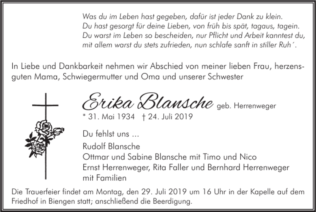 <p>Was du im Leben hast gegeben, dafür ist jeder Dank zu klein.<br />Du hast gesorgt für deine Lieben, von früh bis spät, tagaus, tagein.<br />Du warst im Leben so bescheiden, nur Pflicht und Arbeit kanntest du,<br />mit allem warst du stets zufrieden, nun schlafe sanft in stiller Ruh´.</p><p>In Liebe und Dankbarkeit nehmen wir Abschied von meiner lieben Frau, herzensguten Mama, Schwiegermutter und Oma und unserer Schwester</p><p>Erika Blansche</p><p>geb. Herrenweger</p><p>* 31. Mai 1934 † 24. Juli 2019</p><p>Du fehlst uns ...<br />Rudolf Blansche<br />Ottmar und Sabine Blansche mit Timo und Nico<br />Ernst Herrenweger, Rita Faller und Bernhard Herrenweger<br />mit Familien<br />Die Trauerfeier findet am Montag, den 29. Juli 2019 um 16 Uhr in der Kapelle auf dem<br />Friedhof in Biengen statt; anschließend die Beerdigung.</p>