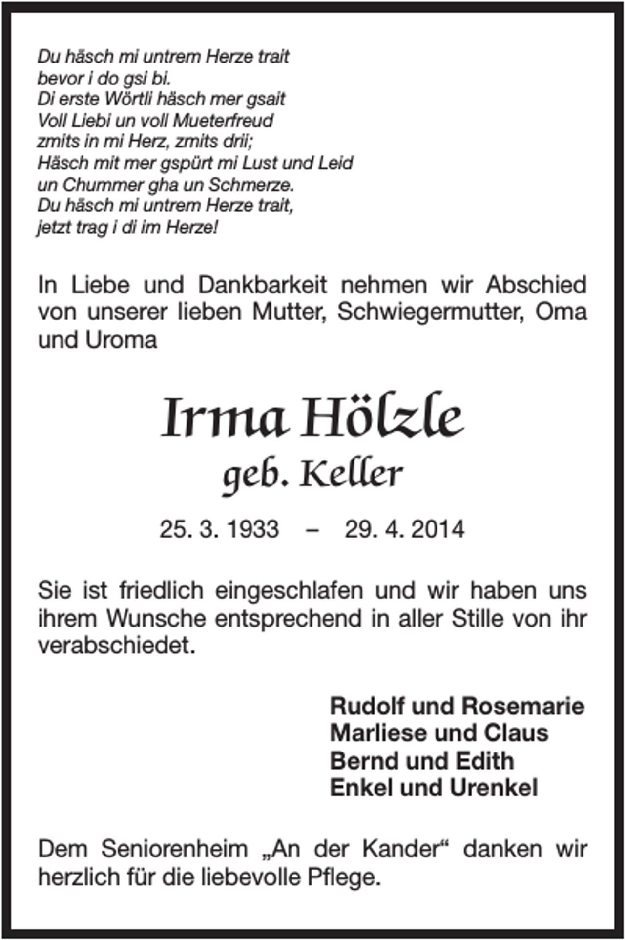 <p>Du häsch mi untrem Herze trait<br />bevor i do gsi bi.<br />Di erste Wörtli häsch mer gsait<br />Voll Liebi un voll Mueterfreud<br />zmits in mi Herz, zmits drii;<br />Häsch mit mer gspürt mi Lust und Leid<br />un Chummer gha un Schmerze.<br />Du häsch mi untrem Herze trait,<br />jetzt trag i di im Herze!</p><p>In Liebe und Dankbarkeit nehmen wir Abschied<br />von unserer lieben Mutter, Schwiegermutter, Oma<br />und Uroma</p><p>Irma Hölzle<br />geb. Keller<br />25. 3. 1933</p><p>–</p><p>29. 4. 2014</p><p>Sie ist friedlich eingeschlafen und wir haben uns<br />ihrem Wunsche entsprechend in aller Stille von ihr<br />verabschiedet.<br />Rudolf und Rosemarie<br />Marliese und Claus<br />Bernd und Edith<br />Enkel und Urenkel<br />Dem Seniorenheim „An der Kander“ danken wir<br />herzlich für die liebevolle Pflege.</p>