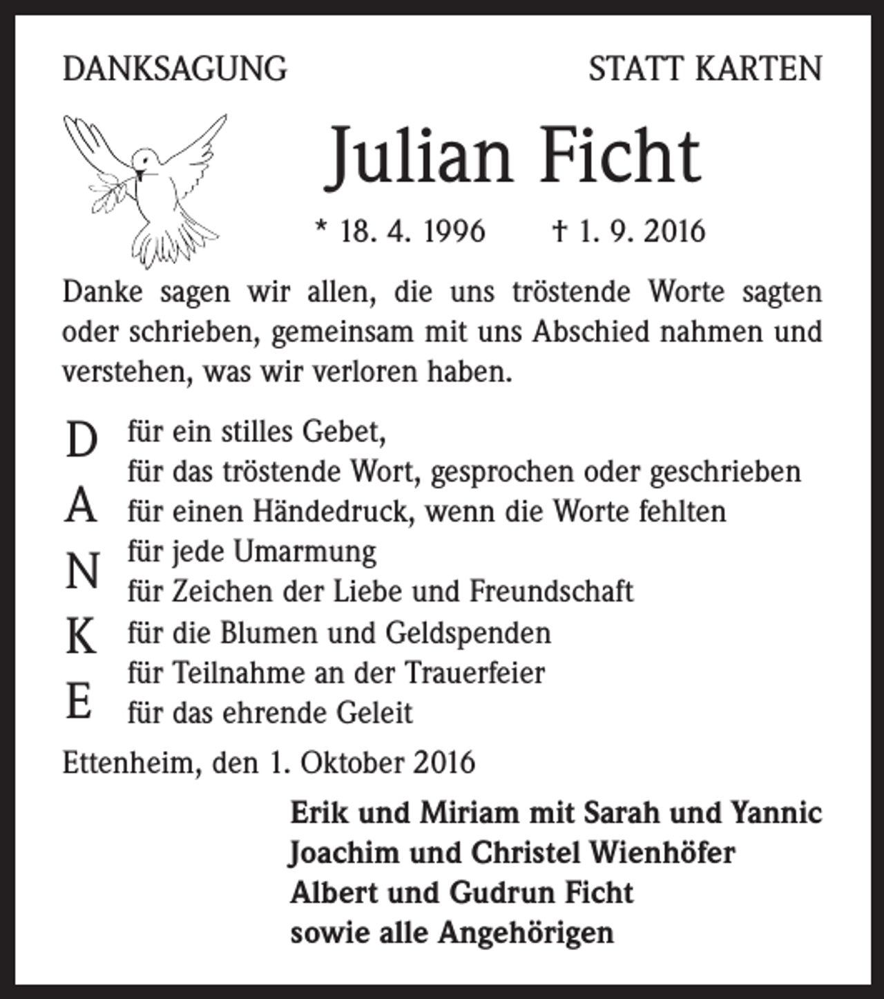 <p>DANKSAGUNG</p><p>STATT KARTEN</p><p>Julian Ficht</p><p>* 18. 4. 1996 † 1. 9. 2016</p><p>Danke sagen wir allen, die uns tröstende Worte sagten<br />oder schrieben, gemeinsam mit uns Abschied nahmen und<br />verstehen, was wir verloren haben.</p><p>D<br />A<br />N<br />K<br />E</p><p>für ein stilles Gebet,<br />für das tröstende Wort, gesprochen oder geschrieben<br />für einen Händedruck, wenn die Worte fehlten<br />für jede Umarmung<br />für Zeichen der Liebe und Freundschaft<br />für die Blumen und Geldspenden<br />für Teilnahme an der Trauerfeier<br />für das ehrende Geleit<br />Ettenheim, den 1. Oktober 2016<br />Erik und Miriam mit Sarah und Yannic<br />Joachim und Christel Wienhöfer<br />Albert und Gudrun Ficht<br />sowie alle Angehörigen</p>