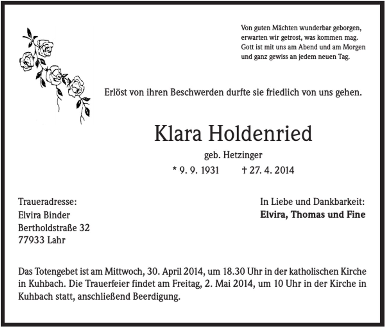 <p>Von guten Mächten wunderbar geborgen,<br />erwarten wir getrost, was kommen mag.<br />Gott ist mit uns am Abend und am Morgen<br />und ganz gewiss an jedem neuen Tag.</p><p>Erlöst von ihren Beschwerden durfte sie friedlich von uns gehen.</p><p>Klara Holdenried<br />geb. Hetzinger<br />* 9. 9. 1931<br />† 27. 4. 2014<br />Traueradresse:<br />Elvira Binder<br />Bertholdstraße 32<br />77933 Lahr</p><p>In Liebe und Dankbarkeit:<br />Elvira, Thomas und Fine</p><p>Das Totengebet ist am Mittwoch, 30. April 2014, um 18.30 Uhr in der katholischen Kirche<br />in Kuhbach. Die Trauerfeier findet am Freitag, 2. Mai 2014, um 10 Uhr in der Kirche in<br />Kuhbach statt, anschließend Beerdigung.</p>