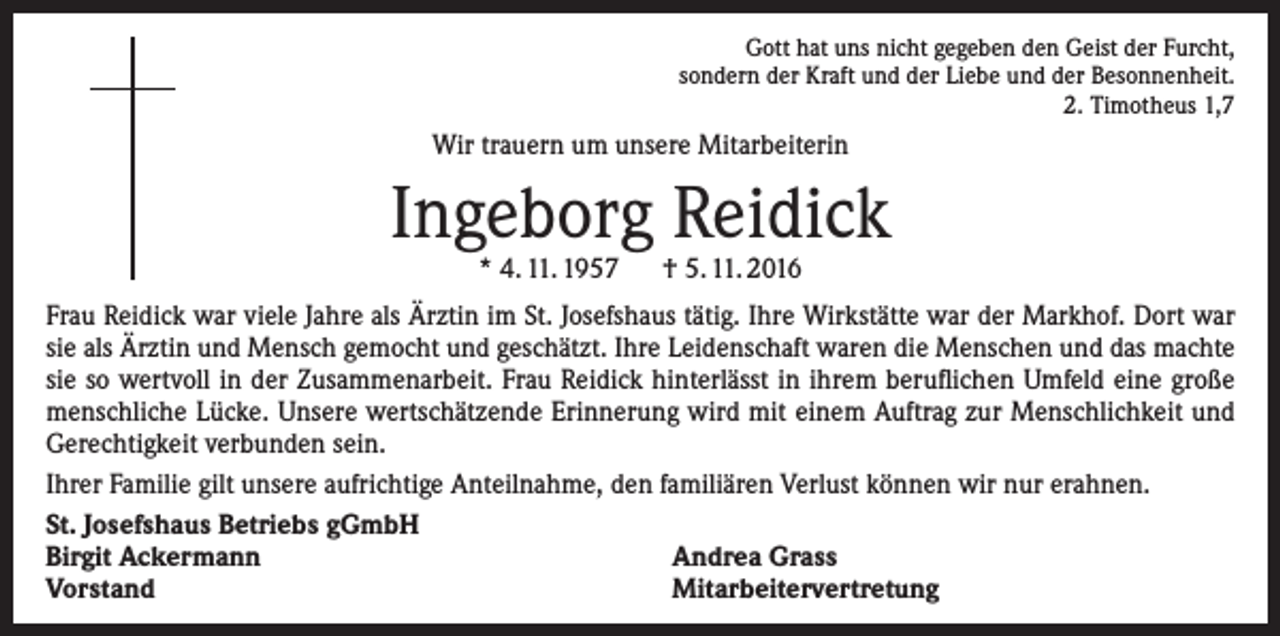 <p>Gott hat uns nicht gegeben den Geist der Furcht,<br />sondern der Kraft und der Liebe und der Besonnenheit.<br />2. Timotheus 1,7</p><p>Wir trauern um unsere Mitarbeiterin</p><p>Ingeborg Reidick<br />* 4. 11. 1957 † 5. 11. 2016</p><p>Frau Reidick war viele Jahre als Ärztin im St. Josefshaus tätig. Ihre Wirkstätte war der Markhof. Dort war<br />sie als Ärztin und Mensch gemocht und geschätzt. Ihre Leidenschaft waren die Menschen und das machte<br />sie so wertvoll in der Zusammenarbeit. Frau Reidick hinterlässt in ihrem beruflichen Umfeld eine große<br />menschliche Lücke. Unsere wertschätzende Erinnerung wird mit einem Auftrag zur Menschlichkeit und<br />Gerechtigkeit verbunden sein.<br />Ihrer Familie gilt unsere aufrichtige Anteilnahme, den familiären Verlust können wir nur erahnen.<br />St. Josefshaus Betriebs gGmbH<br />Birgit Ackermann<br />Andrea Grass<br />Vorstand<br />Mitarbeitervertretung</p>