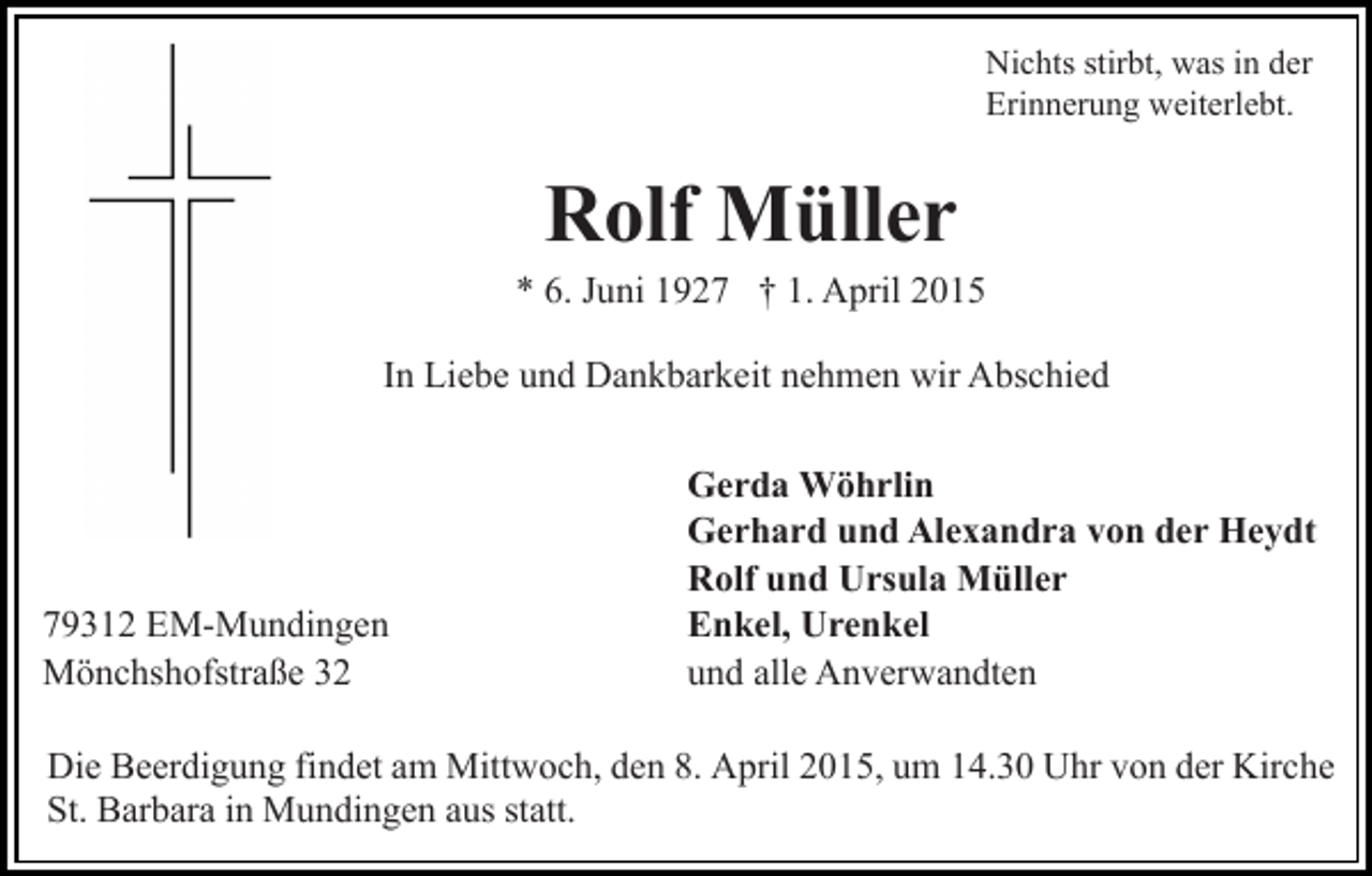 <p>Nichts stirbt, was in der<br />Erinnerung weiterlebt.</p><p>Rolf Müller</p><p>* 6. Juni 1927 † 1. April 2015<br />In Liebe und Dankbarkeit nehmen wir Abschied</p><p>79312 EM-Mundingen<br />Mönchshofstraße 32</p><p>Gerda Wöhrlin<br />Gerhard und Alexandra von der Heydt<br />Rolf und Ursula Müller<br />Enkel, Urenkel<br />und alle Anverwandten</p><p>Die Beerdigung findet am Mittwoch, den 8. April 2015, um 14.30 Uhr von der Kirche<br />St. Barbara in Mundingen aus statt.</p>