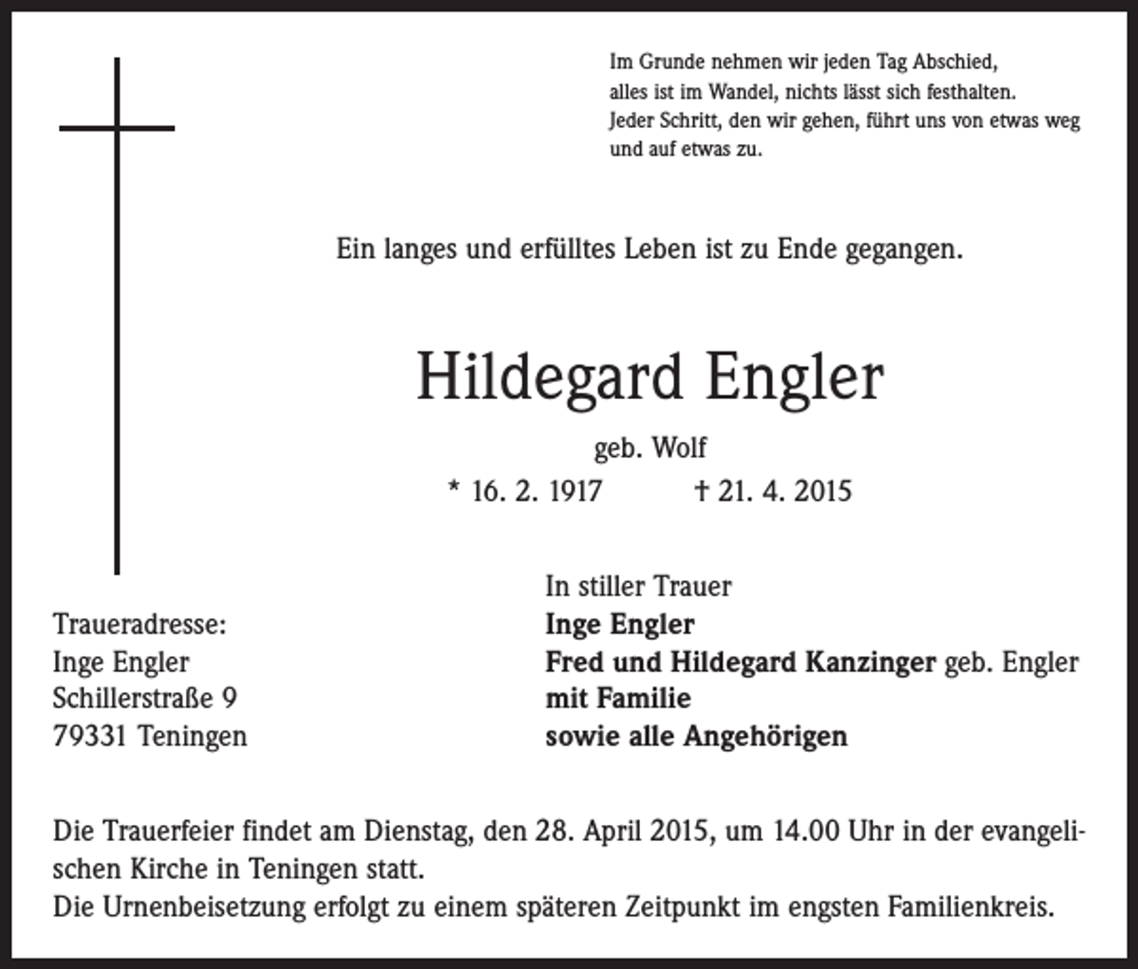 <p>Im Grunde nehmen wir jeden Tag Abschied,<br />alles ist im Wandel, nichts lässt sich festhalten.<br />Jeder Schritt, den wir gehen, führt uns von etwas weg<br />und auf etwas zu.</p><p>Ein langes und erfülltes Leben ist zu Ende gegangen.</p><p>Hildegard Engler<br />geb. Wolf<br />* 16. 2. 1917 † 21. 4. 2015</p><p>Traueradresse:<br />Inge Engler<br />Schillerstraße 9<br />79331 Teningen</p><p>In stiller Trauer<br />Inge Engler<br />Fred und Hildegard Kanzinger geb. Engler<br />mit Familie<br />sowie alle Angehörigen</p><p>Die Trauerfeier findet am Dienstag, den 28. April 2015, um 14.00 Uhr in der evangelischen Kirche in Teningen statt.<br />Die Urnenbeisetzung erfolgt zu einem späteren Zeitpunkt im engsten Familienkreis.</p>