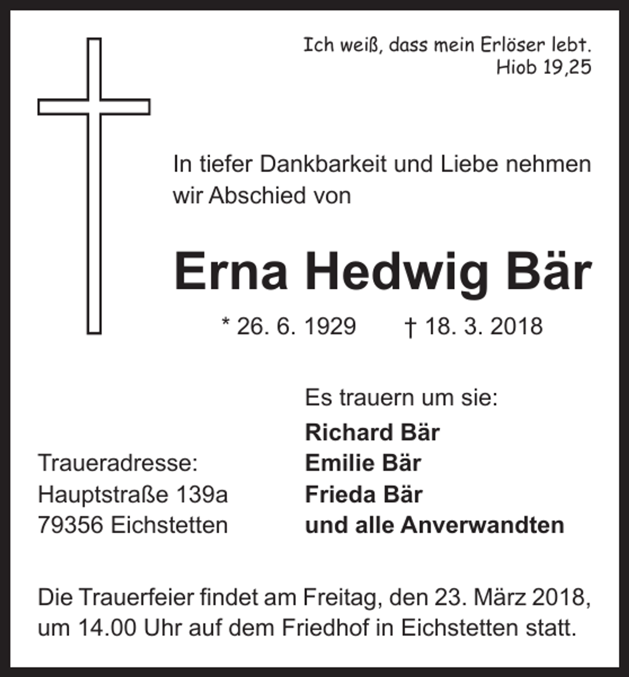 <p>Ich weiß, dass mein Erlöser lebt.<br />Hiob 19,25</p><p>In tiefer Dankbarkeit und Liebe nehmen<br />wir Abschied von</p><p>Erna Hedwig Bär<br />* 26. 6. 1929 † 18. 3. 2018</p><p>Traueradresse:<br />Hauptstraße 139a<br />79356 Eichstetten</p><p>Es trauern um sie:<br />Richard Bär<br />Emilie Bär<br />Frieda Bär<br />und alle Anverwandten</p><p>Die Trauerfeier findet am Freitag, den 23. März 2018,<br />um 14.00 Uhr auf dem Friedhof in Eichstetten statt.</p>