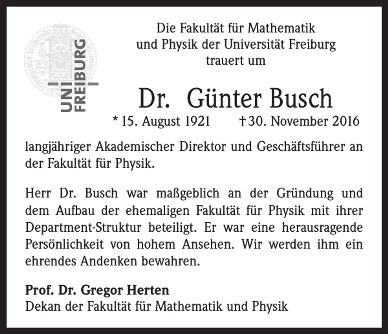 <p>Die Fakultät für Mathematik<br />und Physik der Universität Freiburg<br />trauert um</p><p>Dr. Günter Busch</p><p>* 15. August 1921</p><p>† 30. November 2016</p><p>langjähriger Akademischer Direktor und Geschäftsführer an<br />der Fakultät für Physik.<br />Herr Dr. Busch war maßgeblich an der Gründung und<br />dem Aufbau der ehemaligen Fakultät für Physik mit ihrer<br />Department-Struktur beteiligt. Er war eine herausragende<br />Persönlichkeit von hohem Ansehen. Wir werden ihm ein<br />ehrendes Andenken bewahren.<br />Prof. Dr. Gregor Herten<br />Dekan der Fakultät für Mathematik und Physik</p>