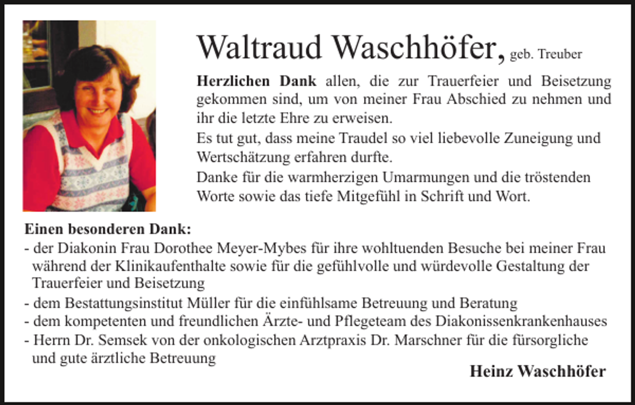 <p>Waltraud Waschhöfer, geb. Treuber<br />Herzlichen Dank allen, die zur Trauerfeier und Beisetzung<br />gekommen sind, um von meiner Frau Abschied zu nehmen und<br />ihr die letzte Ehre zu erweisen.<br />Es tut gut, dass meine Traudel so viel liebevolle Zuneigung und<br />Wertschätzung erfahren durfte.<br />Danke für die warmherzigen Umarmungen und die tröstenden<br />Worte sowie das tiefe Mitgefühl in Schrift und Wort.<br />Einen besonderen Dank:<br />- der Diakonin Frau Dorothee Meyer-Mybes für ihre wohltuenden Besuche bei meiner Frau<br />während der Klinikaufenthalte sowie für die gefühlvolle und würdevolle Gestaltung der<br />Trauerfeier und Beisetzung<br />- dem Bestattungsinstitut Müller für die einfühlsame Betreuung und Beratung<br />- dem kompetenten und freundlichen Ärzte- und Pflegeteam des Diakonissenkrankenhauses<br />- Herrn Dr. Semsek von der onkologischen Arztpraxis Dr. Marschner für die fürsorgliche<br />und gute ärztliche Betreuung</p><p>Heinz Waschhöfer</p>
