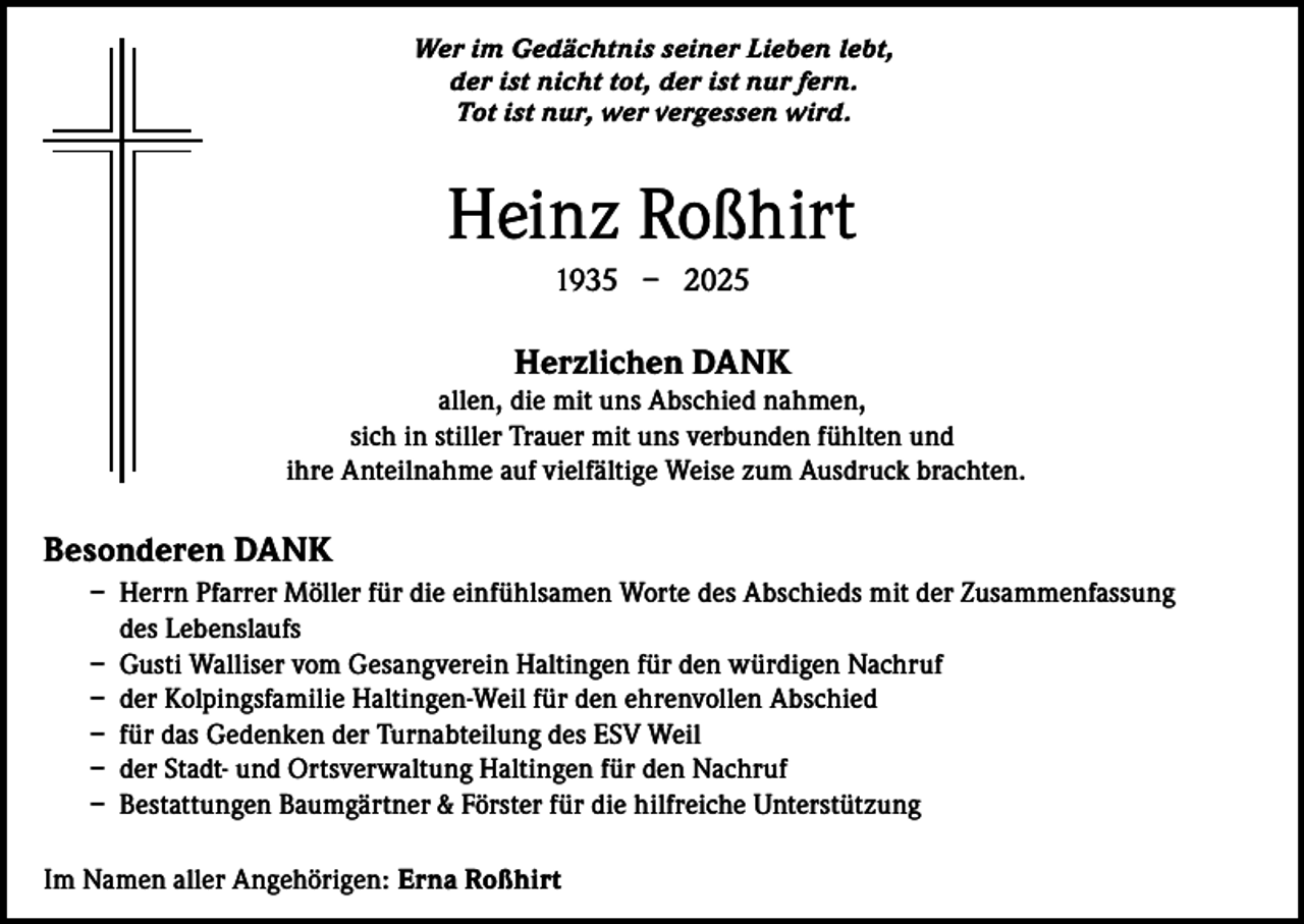 <p>Wer im Gedächtnis seiner Lieben lebt,<br />der ist nicht tot, der ist nur fern.<br />Tot ist nur, wer vergessen wird.</p><p>Heinz Roßhirt<br />1935 – 2025</p><p>Herzlichen DANK</p><p>allen, die mit uns Abschied nahmen,<br />sich in stiller Trauer mit uns verbunden fühlten und<br />ihre Anteilnahme auf vielfältige Weise zum Ausdruck brachten.</p><p>Besonderen DANK<br />– Herrn Pfarrer Möller für die einfühlsamen Worte des Abschieds mit der Zusammenfassung<br />des Lebenslaufs<br />– Gusti Walliser vom Gesangverein Haltingen für den würdigen Nachruf<br />– der Kolpingsfamilie Haltingen-Weil für den ehrenvollen Abschied<br />– für das Gedenken der Turnabteilung des ESV Weil<br />– der Stadt- und Ortsverwaltung Haltingen für den Nachruf<br />– Bestattungen Baumgärtner &amp; Förster für die hilfreiche Unterstützung<br />Im Namen aller Angehörigen: Erna Roßhirt</p>