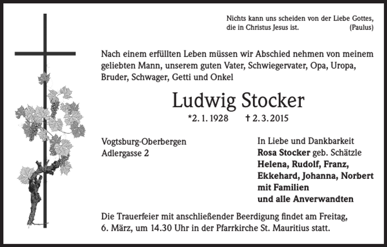 <p>Nichts kann uns scheiden von der Liebe Gottes,<br />die in Christus Jesus ist.<br />(Paulus)</p><p>Nach einem erfüllten Leben müssen wir Abschied nehmen von meinem<br />geliebten Mann, unserem guten Vater, Schwiegervater, Opa, Uropa,<br />Bruder, Schwager, Getti und Onkel</p><p>Ludwig Stocker<br />*2. 1. 1928<br />Vogtsburg-Oberbergen<br />Adlergasse 2</p><p>= 2. 3. 2015<br />In Liebe und Dankbarkeit<br />Rosa Stocker geb. Schätzle<br />Helena, Rudolf, Franz,<br />Ekkehard, Johanna, Norbert<br />mit Familien<br />und alle Anverwandten</p><p>Die Trauerfeier mit anschließender Beerdigung findet am Freitag,<br />6. März, um 14.30 Uhr in der Pfarrkirche St. Mauritius statt.</p>