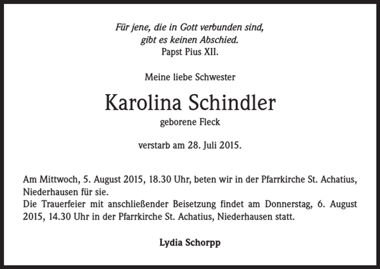 <p>Für jene, die in Gott verbunden sind,<br />gibt es keinen Abschied.<br />Papst Pius XII.<br />Meine liebe Schwester</p><p>Karolina Schindler<br />geborene Fleck<br />verstarb am 28. Juli 2015.<br />Am Mittwoch, 5. August 2015, 18.30 Uhr, beten wir in der Pfarrkirche St. Achatius,<br />Niederhausen für sie.<br />Die Trauerfeier mit anschließender Beisetzung findet am Donnerstag, 6. August<br />2015, 14.30 Uhr in der Pfarrkirche St. Achatius, Niederhausen statt.<br />Lydia Schorpp</p>