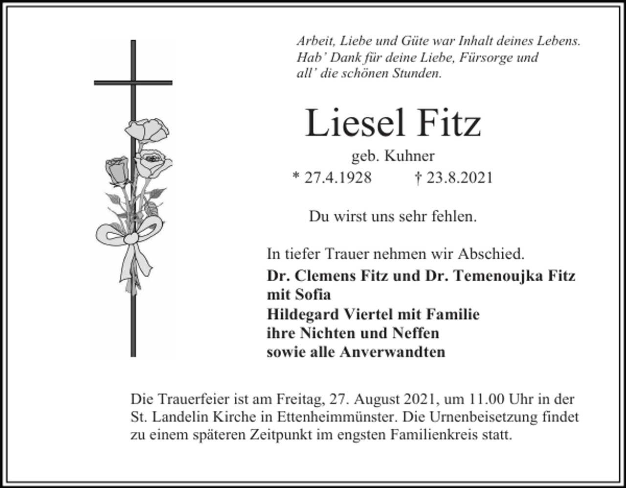 <p>Arbeit, Liebe und Güte war Inhalt deines Lebens.<br />Hab’ Dank für deine Liebe, Fürsorge und<br />all’ die schönen Stunden.</p><p>Liesel Fitz<br />geb. Kuhner<br />* 27.4.1928<br />† 23.8.2021<br />Du wirst uns sehr fehlen.<br />In tiefer Trauer nehmen wir Abschied.<br />Dr. Clemens Fitz und Dr. Temenoujka Fitz<br />mit Sofia<br />Hildegard Viertel mit Familie<br />ihre Nichten und Neffen<br />sowie alle Anverwandten<br />Die Trauerfeier ist am Freitag, 27. August 2021, um 11.00 Uhr in der<br />St. Landelin Kirche in Ettenheimmünster. Die Urnenbeisetzung findet<br />zu einem späteren Zeitpunkt im engsten Familienkreis statt.</p>