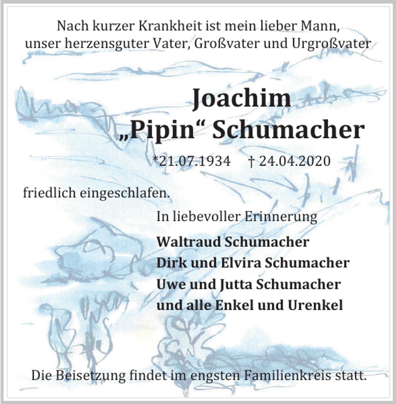 <p>Nach kurzer Krankheit ist mein lieber Mann,<br />unser herzensguter Vater, Großvater und Urgroßvater</p><p>Joachim<br />„Pipin“ Schumacher<br />*21.07.1934</p><p>† 24.04.2020</p><p>friedlich eingeschlafen.<br />In liebevoller Erinnerung<br />Waltraud Schumacher<br />Dirk und Elvira Schumacher<br />Uwe und Jutta Schumacher<br />und alle Enkel und Urenkel</p><p>Die Beisetzung findet im engsten Familienkreis statt.</p>