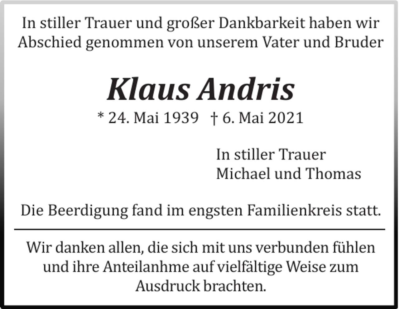 <p>In stiller Trauer und großer Dankbarkeit haben wir<br />Abschied genommen von unserem Vater und Bruder</p><p>Klaus Andris</p><p>* 24. Mai 1939 † 6. Mai 2021<br />In stiller Trauer<br />Michael und Thomas<br />Die Beerdigung fand im engsten Familienkreis statt.<br />Wir danken allen, die sich mit uns verbunden fuhlen<br />und ihre Anteilanhme auf vielfaltige Weise zum<br />Ausdruck brachten.</p>