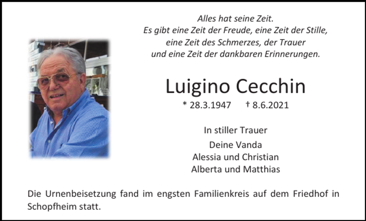<p>Alles hat seine Zeit.<br />Es gibt eine Zeit der Freude, eine Zeit der Stille,<br />eine Zeit des Schmerzes, der Trauer<br />und eine Zeit der dankbaren Erinnerungen.</p><p>Luigino Cecchin<br />* 28.3.1947</p><p>† 8.6.2021</p><p>In stiller Trauer<br />Deine Vanda<br />Alessia und Christian<br />Alberta und Matthias<br />Die Urnenbeisetzung fand im engsten Familienkreis auf dem Friedhof in<br />Schopfheim statt.</p>