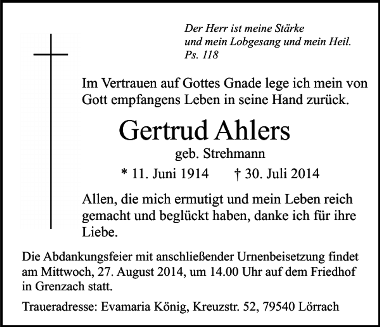 <p>Der Herr ist meine Stärke<br />und mein Lobgesang und mein Heil.<br />Ps. 118</p><p>Im Vertrauen auf Gottes Gnade lege ich mein von<br />Gott empfangens Leben in seine Hand zurück.</p><p>Gertrud Ahlers</p><p>geb. Strehmann<br />* 11. Juni 1914<br />† 30. Juli 2014</p><p>Allen, die mich ermutigt und mein Leben reich<br />gemacht und beglückt haben, danke ich für ihre<br />Liebe.<br />Die Abdankungsfeier mit anschließender Urnenbeisetzung findet<br />am Mittwoch, 27. August 2014, um 14.00 Uhr auf dem Friedhof<br />in Grenzach statt.<br />Traueradresse: Evamaria König, Kreuzstr. 52, 79540 Lörrach</p>
